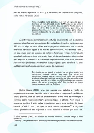 Ana Carolina D. Escosteguy (Org.)


para se referir a episódios ou a STC), é vista como um diferencial do programa,
como vemos na fala de Olívia:


                      Tinha situações muito gozadas. (...) Tem um episódio que a
                      Carrie dá um pum. (Risos) E o outro da Miranda, que ela tem um
                      namorado que vai no banheiro de porta aberta. Aquilo, assim, é
                      óbvio do óbvio (Ela ri), da tua humanidade, quer dizer, as
                      pessoas fazem isso, né? (...) Foi uma coisa que a gente [ela e o
                      marido] riu bastante. Foi uma coisa bem prosaica, bem o dia-a-
                      dia. (Olívia)


       As entrevistadas demonstram um profundo envolvimento com o programa
e com as situações nele apresentadas. Em certas falas, inclusive, confessam que
STC mudou algo em suas vidas, que o programa serviu como um ponto de
referência para suas ações e até mesmo como educador. Joke Hermes (1995),
em seu estudo sobre os usos que as mulheres faziam das revistas femininas, diz
que elas freqüentemente se referiam às dicas e informações dadas pelas revistas
para legitimar a sua leitura. Aqui notamos algo semelhante, mas estas mulheres
parecem mais propensas a modificarem suas posições a partir do texto STC. Elas
o utilizam como referencial, como um agente de mudanças:


                      Eu, depois que eu assisti o seriado, eu vou dizer, assim, um
                      depoimento pessoal mesmo, isso pode ficar como um
                      depoimento pessoal mesmo: eu me tornei muito mais corajosa
                      pra tomar algumas iniciativas que antes eu tinha vergonha, mas
                      eu percebi que não tem nada a ver. Até iniciativas mais ousadas,
                      assim, não “vamos pra cama”, sabe? Mas me livrei um pouco
                      das amarras que eu tinha. (Fabiane)


       Corine Squire (1997), uma das autoras que trabalha a noção de
empoderamento através da mídia, detecta, ao analisar o programa Oprah Winfrey
Show, que este, além de servir de entretenimento, é uma fonte de informação e
opiniões sobre relacionamentos 90 , psicopatologias e gênero. Além disso, o
programa também é visto pelas entrevistadas como uma espécie de ícone
cultural (SQUIRE, 1997), em que os seus dilemas emocionais 91 e, algumas
vezes, profissionais são expostos a cada episódio e vividos por suas fãs.


90
    Joke Hermes (1995), ao analisar as revistas femininas, também chega a esta
conclusão.
91
   Ien Ang (1985) também havia apontado para esta relação em seu estudo sobre Dallas.

150
 