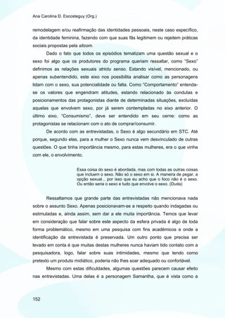 Ana Carolina D. Escosteguy (Org.)


remodelagem e/ou reafirmação das identidades pessoais, neste caso específico,
da identidade feminina, fazendo com que suas fãs legitimem ou rejeitem práticas
sociais propostas pela sitcom.
       Dado o fato que todos os episódios tematizam uma questão sexual e o
sexo foi algo que os produtores do programa queriam ressaltar, como “Sexo”
definimos as relações sexuais strictu senso. Estando visível, mencionado, ou
apenas subentendido, este eixo nos possibilita analisar como as personagens
lidam com o sexo, sua potencialidade ou falta. Como “Comportamento” entenda-
se os valores que engendram atitudes, estando relacionado às condutas e
posicionamentos das protagonistas diante de determinadas situações, excluídas
aquelas que envolvem sexo, por já serem contempladas no eixo anterior. O
último eixo, “Consumismo”, deve ser entendido em seu cerne: como as
protagonistas se relacionam com o ato de comprar/consumir.
       De acordo com as entrevistadas, o Sexo é algo secundário em STC. Até
porque, segundo elas, para a mulher o Sexo nunca vem desvinculado de outras
questões. O que tinha importância mesmo, para estas mulheres, era o que vinha
com ele, o envolvimento.


                      Essa coisa do sexo é abordada, mas com todas as outras coisas
                      que incluem o sexo. Não só o sexo em si. A maneira de pegar, a
                      opção sexual... por isso que eu acho que o foco não é o sexo.
                      Ou então seria o sexo e tudo que envolve o sexo. (Duda)


       Ressaltamos que grande parte das entrevistadas não mencionava nada
sobre o assunto Sexo. Apenas posicionavam-se a respeito quando indagadas ou
estimuladas e, ainda assim, sem dar a ele muita importância. Temos que levar
em consideração que falar sobre este aspecto da esfera privada é algo de toda
forma problemático, mesmo em uma pesquisa com fins acadêmicos e onde a
identificação da entrevistada é preservada. Um outro ponto que precisa ser
levado em conta é que muitas destas mulheres nunca haviam tido contato com a
pesquisadora, logo, falar sobre suas intimidades, mesmo que tendo como
pretexto um produto midiático, poderia não lhes soar adequado ou confortável.
       Mesmo com estas dificuldades, algumas questões parecem causar efeito
nas entrevistadas. Uma delas é a personagem Samantha, que é vista como a




152
 