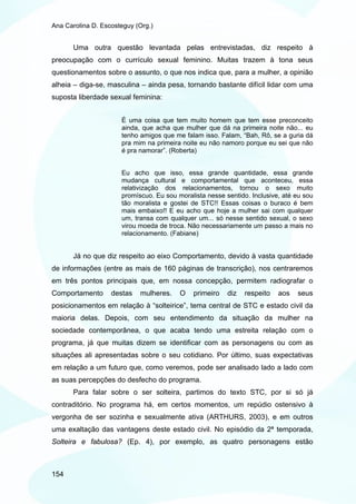Ana Carolina D. Escosteguy (Org.)


       Uma outra questão levantada pelas entrevistadas, diz respeito à
preocupação com o currículo sexual feminino. Muitas trazem à tona seus
questionamentos sobre o assunto, o que nos indica que, para a mulher, a opinião
alheia – diga-se, masculina – ainda pesa, tornando bastante difícil lidar com uma
suposta liberdade sexual feminina:


                      É uma coisa que tem muito homem que tem esse preconceito
                      ainda, que acha que mulher que dá na primeira noite não... eu
                      tenho amigos que me falam isso. Falam, “Bah, Rô, se a guria dá
                      pra mim na primeira noite eu não namoro porque eu sei que não
                      é pra namorar”. (Roberta)


                      Eu acho que isso, essa grande quantidade, essa grande
                      mudança cultural e comportamental que aconteceu, essa
                      relativização dos relacionamentos, tornou o sexo muito
                      promíscuo. Eu sou moralista nesse sentido. Inclusive, até eu sou
                      tão moralista e gostei de STC!! Essas coisas o buraco é bem
                      mais embaixo!! E eu acho que hoje a mulher sai com qualquer
                      um, transa com qualquer um... só nesse sentido sexual, o sexo
                      virou moeda de troca. Não necessariamente um passo a mais no
                      relacionamento. (Fabiane)


       Já no que diz respeito ao eixo Comportamento, devido à vasta quantidade
de informações (entre as mais de 160 páginas de transcrição), nos centraremos
em três pontos principais que, em nossa concepção, permitem radiografar o
Comportamento      destas   mulheres.    O    primeiro   diz   respeito   aos   seus
posicionamentos em relação à “solteirice”, tema central de STC e estado civil da
maioria delas. Depois, com seu entendimento da situação da mulher na
sociedade contemporânea, o que acaba tendo uma estreita relação com o
programa, já que muitas dizem se identificar com as personagens ou com as
situações ali apresentadas sobre o seu cotidiano. Por último, suas expectativas
em relação a um futuro que, como veremos, pode ser analisado lado a lado com
as suas percepções do desfecho do programa.
       Para falar sobre o ser solteira, partimos do texto STC, por si só já
contraditório. No programa há, em certos momentos, um repúdio ostensivo à
vergonha de ser sozinha e sexualmente ativa (ARTHURS, 2003), e em outros
uma exaltação das vantagens deste estado civil. No episódio da 2ª temporada,
Solteira e fabulosa? (Ep. 4), por exemplo, as quatro personagens estão



154
 