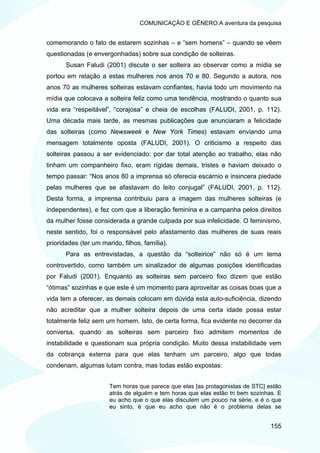 COMUNICAÇÃO E GÊNERO:A aventura da pesquisa


comemorando o fato de estarem sozinhas – e “sem homens” – quando se vêem
questionadas (e envergonhadas) sobre sua condição de solteiras.
       Susan Faludi (2001) discute o ser solteira ao observar como a mídia se
portou em relação a estas mulheres nos anos 70 e 80. Segundo a autora, nos
anos 70 as mulheres solteiras estavam confiantes, havia todo um movimento na
mídia que colocava a solteira feliz como uma tendência, mostrando o quanto sua
vida era “respeitável”, “corajosa” e cheia de escolhas (FALUDI, 2001, p. 112).
Uma década mais tarde, as mesmas publicações que anunciaram a felicidade
das solteiras (como Newsweek e New York Times) estavam enviando uma
mensagem totalmente oposta (FALUDI, 2001). O criticismo a respeito das
solteiras passou a ser evidenciado: por dar total atenção ao trabalho, elas não
tinham um companheiro fixo, eram rígidas demais, tristes e haviam deixado o
tempo passar: “Nos anos 80 a imprensa só oferecia escárnio e insincera piedade
pelas mulheres que se afastavam do leito conjugal” (FALUDI, 2001, p. 112).
Desta forma, a imprensa contribuiu para a imagem das mulheres solteiras (e
independentes), e fez com que a liberação feminina e a campanha pelos direitos
da mulher fosse considerada a grande culpada por sua infelicidade. O feminismo,
neste sentido, foi o responsável pelo afastamento das mulheres de suas reais
prioridades (ter um marido, filhos, família).
       Para as entrevistadas, a questão da “solteirice” não só é um tema
controvertido, como também um sinalizador de algumas posições identificadas
por Faludi (2001). Enquanto as solteiras sem parceiro fixo dizem que estão
“ótimas” sozinhas e que este é um momento para aproveitar as coisas boas que a
vida tem a oferecer, as demais colocam em dúvida esta auto-suficiência, dizendo
não acreditar que a mulher solteira depois de uma certa idade possa estar
totalmente feliz sem um homem. Isto, de certa forma, fica evidente no decorrer da
conversa, quando as solteiras sem parceiro fixo admitem momentos de
instabilidade e questionam sua própria condição. Muito dessa instabilidade vem
da cobrança externa para que elas tenham um parceiro, algo que todas
condenam, algumas lutam contra, mas todas estão expostas:


                       Tem horas que parece que elas [as protagonistas de STC] estão
                       atrás de alguém e tem horas que elas estão tri bem sozinhas. E
                       eu acho que o que elas discutem um pouco na série, e é o que
                       eu sinto, é que eu acho que não é o problema delas se


                                                                                 155
 