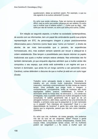 Ana Carolina D. Escosteguy (Org.)


                       questionarem, delas se sentirem assim. Por exemplo, o que eu
                       não agüento é os outros cobrando!!! (Luísa)


                       Eu acho que existe cobrança. Falar em termos de sociedade é
                       difícil, mas eu acho que existe cobrança em ser solteira. Eu acho
                       que a mulher que é solteira sofre!! (...) Sofre que eu digo... não
                       sofre por não ter homem, eu acho que sofre pros outros. (Cátia)


       Em relação ao segundo aspecto, a mulher na sociedade contemporânea,
de acordo com as informantes, tem um papel tão ambivalente quanto sua própria
representação em STC. As personagens chegam a propor posicionamentos
diferenciados para o feminino (como fazer sexo “como um homem”, o direito de
abortar,   de   ser   mais   bem-sucedida     que    o   parceiro,   ter   experiências
homossexuais, etc), mas acabam sempre optando por recuar e adequar-se à
ordem estabelecida. Elas lançam a possibilidade para depois retomar os papéis
tradicionais aos quais a mulher sempre esteve atrelada. Nas entrevistas isto foi
também demarcado, já que enquanto algumas admitem que a mulher ainda não
conquistou o seu espaço, que ainda está submetida a um regime em que o
homem é dominador, que ainda há um longo caminho a ser percorrido (como
Carolina), outras defendem o discurso de que a mulher já está em um outro lugar
(Duda):


                       Trabalho como advogada desde a época da faculdade. E
                       trabalho em um mundo muito masculino. Extremamente
                       masculino, machista e preconceituoso! As três coisas ao mesmo
                       tempo. Uma profissão que prega muito a imagem, o
                       comportamento, principalmente, então as mulheres são muito
                       segregadas: salário, postura, credibilidade. O homem é
                       dominador ainda na nossa área, na advocacia. (...) Eu ainda sou
                       privilegiada, mas a questão salarial pra mulher advogada é muito
                       complicada. O salário geralmente não é igual ao de um
                       advogado homem e, além disso, quando tu faz uma entrevista de
                       trabalho, a primeira coisa que te perguntam é: tu tem namorado
                       ou é casada? Tem interesse em engravidar? Qual é a tua
                       disponibilidade de horários? A gente tem uma data marcada,
                       depois que tu engravida, parece que não tem como trabalhar.
                       (Carolina)


                       Eu acho que nós, mulheres, da nossa geração, nós podemos
                       nos dar ao luxo de ser exigentes. Sabe? Porque a gente
                       conquistou tanta coisa, os nossos antepassados, nossas avós,
                       nossas mães, conquistaram tantas coisas, né? As mulheres
                       podem ser exigentes!! (...) Ás vezes a mulher quer ser


156
 