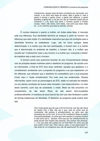 COMUNICAÇÃO E GÊNERO:A aventura da pesquisa


                     mulherzinha, aquela coisa de fazer comidinha pro namorado, pro
                     marido, e eu acho isso legal às vezes. Mas a gente é, mas a
                     gente é porque a gente, poxa, a gente tem diploma, a gente
                     trabalha, a gente faz, e vai pra rua, faz as mesmas coisas que os
                     homens!! (...) Eu acho que tanto o homem quanto a mulher
                     mudou. Claro, não todos, nem todas, mas acho que essa visão
                     tá... é um caminho que está se abrindo. (Duda)


        É curioso observar o quanto a mulher, em todas estas falas, é marcada
pela sua diferença. Sua identidade feminina se instaura a partir do homem, da
diferença que este impõe. É a identidade masculina que aqui dá condições para a
identidade feminina se estabelecer. Logo, não há como escapar desta
determinação: é a mulher que não tem participação, o homem tem; é a mulher
que é discriminada no ambiente de trabalho, o homem não; é a mulher que
escolhe ser “mulherzinha” para o seu homem; é a mulher que “conquista o direito”
de trabalhar lado a lado com o homem.
        O terceiro ponto que queremos levantar do eixo Comportamento dialoga
com as posições destas mulheres sobre o desfecho do programa. De acordo com
as informantes, o final de STC teve duas vertentes: aquelas que gostaram e o
consideraram condizente com a proposta do programa e as que esperavam um
fim diferente, que acharam que o desfecho foi contraditório com a sua proposta
inicial. Aqui o “duplo enredamento” fica mais uma vez evidenciado. Nossas
informantes, assim como as personagens de STC, estão no mercado de trabalho
(ou em plenas condições de buscar este mercado), mas desenvolveram, no meio
deste caminho, outro tipo de ansiedade: o medo. Medo de não encontrar um
companheiro,    de   não    terem    filhos,   de   não     serem     bem-sucedidas
profissionalmente. A incerteza de seus futuros faz com que elas fantasiem a partir
de formas tradicionais de felicidade. O desfecho do programa pode ilustrar bem
isto:


                     Tem muita gente que diz que o fim foi horrível, que ela não devia
                     ter ficado com o Big, não sei o que, mas eu achei que foi
                     condizente. Até porque é entretenimento, eu acho que não
                     precisaria ter um fim ruim. E foi um fim romântico! Nisso eu tenho
                     uma particularidade, eu acho que nem sempre tu precisa mostrar
                     a vida como ela é... sempre. Acho que por ser entretenimento se
                     pode abusar das ilusões das pessoas, dos sonhos das pessoas.
                     (...) Por que elas não podiam ter um final feliz? Eu acho que até
                     pra mulher é bom isso. Pelo menos, sabe, é uma esperança!! Tu
                     não pode ter um programa que não dê esperança!! Eu acho que,


                                                                                  157
 