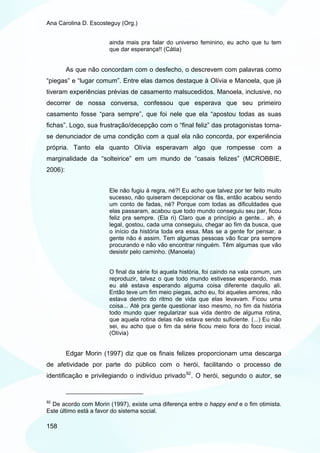 Ana Carolina D. Escosteguy (Org.)


                       ainda mais pra falar do universo feminino, eu acho que tu tem
                       que dar esperança!! (Cátia)


         As que não concordam com o desfecho, o descrevem com palavras como
“piegas” e “lugar comum”. Entre elas damos destaque à Olívia e Manoela, que já
tiveram experiências prévias de casamento malsucedidos. Manoela, inclusive, no
decorrer de nossa conversa, confessou que esperava que seu primeiro
casamento fosse “para sempre”, que foi nele que ela “apostou todas as suas
fichas”. Logo, sua frustração/decepção com o “final feliz” das protagonistas torna-
se denunciador de uma condição com a qual ela não concorda, por experiência
própria. Tanto ela quanto Olívia esperavam algo que rompesse com a
marginalidade da “solteirice” em um mundo de “casais felizes” (MCROBBIE,
2006):


                       Ele não fugiu à regra, né?! Eu acho que talvez por ter feito muito
                       sucesso, não quiseram decepcionar os fãs, então acabou sendo
                       um conto de fadas, né? Porque com todas as dificuldades que
                       elas passaram, acabou que todo mundo conseguiu seu par, ficou
                       feliz pra sempre. (Ela ri) Claro que a princípio a gente... ah, é
                       legal, gostou, cada uma conseguiu, chegar ao fim da busca, que
                       o início da história toda era essa. Mas se a gente for pensar, a
                       gente não é assim. Tem algumas pessoas vão ficar pra sempre
                       procurando e não vão encontrar ninguém. Têm algumas que vão
                       desistir pelo caminho. (Manoela)


                       O final da série foi aquela história, foi caindo na vala comum, um
                       reproduzir, talvez o que todo mundo estivesse esperando, mas
                       eu até estava esperando alguma coisa diferente daquilo ali.
                       Então teve um fim meio piegas, acho eu, foi aqueles amores, não
                       estava dentro do ritmo de vida que elas levavam. Ficou uma
                       coisa... Até pra gente questionar isso mesmo, no fim da história
                       todo mundo quer regularizar sua vida dentro de alguma rotina,
                       que aquela rotina delas não estava sendo suficiente. (...) Eu não
                       sei, eu acho que o fim da série ficou meio fora do foco inicial.
                       (Olívia)


         Edgar Morin (1997) diz que os finais felizes proporcionam uma descarga
de afetividade por parte do público com o herói, facilitando o processo de
identificação e privilegiando o indivíduo privado 92 . O herói, segundo o autor, se


92
  De acordo com Morin (1997), existe uma diferença entre o happy end e o fim otimista.
Este último está a favor do sistema social.

158
 