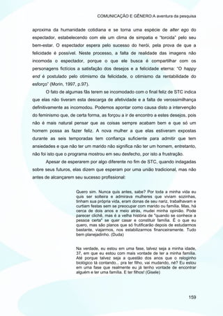 COMUNICAÇÃO E GÊNERO:A aventura da pesquisa


aproxima da humanidade cotidiana e se torna uma espécie de alter ego do
espectador, estabelecendo com ele um clima de simpatia e “torcida” pelo seu
bem-estar. O espectador espera pelo sucesso do herói, pela prova de que a
felicidade é possível. Neste processo, a falta de realidade das imagens não
incomoda o espectador, porque o que ele busca é compartilhar com os
personagens fictícios a satisfação dos desejos e a felicidade eterna: “O happy
end é postulado pelo otimismo da felicidade, o otimismo da rentabilidade do
esforço” (Morin, 1997, p.97).
      O fato de algumas fãs terem se incomodado com o final feliz de STC indica
que elas não tiveram esta descarga de afetividade e a falta de verossimilhança
definitivamente as incomodou. Podemos apontar como causa disto a intervenção
do feminismo que, de certa forma, as forçou a ir de encontro a estes desejos, pois
não é mais natural pensar que as coisas sempre acabam bem e que só um
homem possa as fazer feliz. A nova mulher a que elas estiveram expostas
durante as seis temporadas tem confiança suficiente para admitir que tem
ansiedades e que não ter um marido não significa não ter um homem, entretanto,
não foi isto que o programa mostrou em seu desfecho, por isto a frustração.
      Apesar de esperarem por algo diferente no fim de STC, quando indagadas
sobre seus futuros, elas dizem que esperam por uma união tradicional, mas não
antes de alcançarem seu sucesso profissional:


                      Quero sim. Nunca quis antes, sabe? Por toda a minha vida eu
                      quis ser solteira e admirava mulheres que viviam sozinhas,
                      tinham sua própria vida, eram donas de seu nariz, trabalhavam e
                      curtiam festas sem se preocupar com marido ou família. Mas, há
                      cerca de dois anos e meio atrás, mudei minha opinião. Pode
                      parecer clichê, mas é a velha história de "quando se conhece a
                      pessoa certa" se quer casar e constituir família. É o que eu
                      quero, mas são planos que só frutificarão depois de estudarmos
                      bastante, viajarmos, nos estabilizarmos financeiramente. Tudo
                      bem planejadinho. (Duda)


                      Na verdade, eu estou em uma fase, talvez seja a minha idade,
                      37, em que eu estou com mais vontade de ter a minha família.
                      Até porque talvez seja a questão dos anos que o reloginho
                      biológico tá contando... pra ter filho, vai mudando, né? Eu estou
                      em uma fase que realmente eu já tenho vontade de encontrar
                      alguém e ter uma família. E ter filhos! (Gisele)




                                                                                  159
 