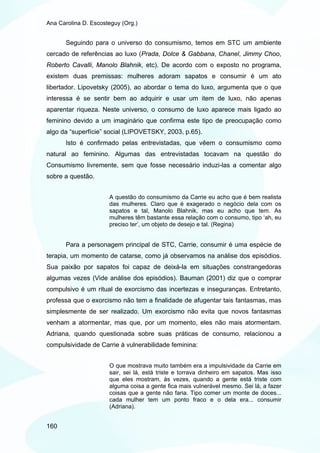 Ana Carolina D. Escosteguy (Org.)


       Seguindo para o universo do consumismo, temos em STC um ambiente
cercado de referências ao luxo (Prada, Dolce & Gabbana, Chanel, Jimmy Choo,
Roberto Cavalli, Manolo Blahnik, etc). De acordo com o exposto no programa,
existem duas premissas: mulheres adoram sapatos e consumir é um ato
libertador. Lipovetsky (2005), ao abordar o tema do luxo, argumenta que o que
interessa é se sentir bem ao adquirir e usar um item de luxo, não apenas
aparentar riqueza. Neste universo, o consumo de luxo aparece mais ligado ao
feminino devido a um imaginário que confirma este tipo de preocupação como
algo da “superfície” social (LIPOVETSKY, 2003, p.65).
       Isto é confirmado pelas entrevistadas, que vêem o consumismo como
natural ao feminino. Algumas das entrevistadas tocavam na questão do
Consumismo livremente, sem que fosse necessário induzi-las a comentar algo
sobre a questão.


                      A questão do consumismo da Carrie eu acho que é bem realista
                      das mulheres. Claro que é exagerado o negócio dela com os
                      sapatos e tal, Manolo Blahnik, mas eu acho que tem. As
                      mulheres têm bastante essa relação com o consumo, tipo ‘ah, eu
                      preciso ter’, um objeto de desejo e tal. (Regina)


       Para a personagem principal de STC, Carrie, consumir é uma espécie de
terapia, um momento de catarse, como já observamos na análise dos episódios.
Sua paixão por sapatos foi capaz de deixá-la em situações constrangedoras
algumas vezes (Vide análise dos episódios). Bauman (2001) diz que o comprar
compulsivo é um ritual de exorcismo das incertezas e inseguranças. Entretanto,
professa que o exorcismo não tem a finalidade de afugentar tais fantasmas, mas
simplesmente de ser realizado. Um exorcismo não evita que novos fantasmas
venham a atormentar, mas que, por um momento, eles não mais atormentam.
Adriana, quando questionada sobre suas práticas de consumo, relacionou a
compulsividade de Carrie à vulnerabilidade feminina:


                      O que mostrava muito também era a impulsividade da Carrie em
                      sair, sei lá, está triste e torrava dinheiro em sapatos. Mas isso
                      que eles mostram, às vezes, quando a gente está triste com
                      alguma coisa a gente fica mais vulnerável mesmo. Sei lá, a fazer
                      coisas que a gente não faria. Tipo comer um monte de doces...
                      cada mulher tem um ponto fraco e o dela era... consumir
                      (Adriana).


160
 
