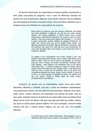 COMUNICAÇÃO E GÊNERO:A aventura da pesquisa


       As demais informantes, ao responderem à mesma questão, reconheciam o
forte apelo consumista do programa, mas o viam de diferentes maneiras de
acordo com suas experiências. Algumas, como Gisele, disseram não ser afetadas
por esta espécie de incentivo, enquanto outras, como Ana Maria, admitiram que o
programa teve uma influência em suas práticas de consumo.


                     Essa coisa do consumo, que era imensa, realmente, pra gente
                     que está assistindo é legal de ver até pra ver umas roupas
                     fashion. Em alguns episódios a Carrie usava umas roupas
                     impensáveis, horríveis!! Eu pensava: ‘Eu nunca ia usar um troço
                     desses’, mas tinha outras bem legais, bem bonitas. (...) A Carrie
                     é super consumista, aquela coleção de sapatos fenomenal, de
                     griffe, né? Porque tem que ser de griffe! Então, talvez, pra
                     algumas pessoas que tenham alguma tendência a consumir, seja
                     um estímulo mas, para mim, que não sou muito consumista, foi
                     uma coisa tranqüila. Mas, sem dúvida, é uma coisa bem forte no
                     programa. (Gisele)


                     Eu passei a ser (consumista) com moda. Passei a ser com
                     moda! É impressionante! Roupa, marca. Antes, tanto fazia se era
                     C&A ou Ellus. Hoje em dia eu tenho uma fixação, eu conheço
                     tudo por nome e marca, de óculos, de perfume. Conheço tudo,
                     tudo! Sapato... tudo! Passei a me interessar mais, a me inteirar
                     mais sobre isso. (...) Antes eu pegava a Vogue e a Stylo, olhava
                     aquela blusa que estava ali com aquele nome e não significava
                     nada pra mim. A partir de um momento, não, eu já tomei uma
                     consciência diferente de moda, mudou muito o gosto. E como lá
                     no Rio tu é muito exposto à questão da moda, eu também tive
                     que me inteirar. Então a minha visão de moda mudou
                     completamente. (Ana Maria)


       Consumir, de acordo com as entrevistadas, assim como para Carrie,
Samantha, Miranda e Charlotte, não tem o intuito de satisfazer necessidades,
mas proporcionar prazer e ser um modo de auto-expressão. Ostentar uma marca,
poder usá-la, vesti-la, demarca uma identidade não apenas de poder, mas de
bom gosto. Quando Carrie se vê diante de um porta-malas cheio de bolsas Fendi
falsas, ela se vê em um dilema: não quer usar algo que sabe que é falso, mesmo
que para os outros possa parecer legítimo. Em sua concepção, consumir desta
maneira não tem o mesmo prazer. Regina, por sua vez, tem uma posição
diferente:


                     Eu tenho! Duas Louis Vuitton falsificadas. (Ela gargalha), que eu
                     realmente não tenho como comprar uma original. Enfim, sei lá, é


                                                                                 161
 