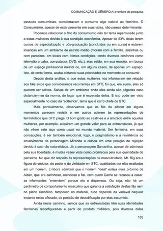 COMUNICAÇÃO E GÊNERO:A aventura da pesquisa


pessoas consumistas, consideravam o consumo algo natural ao feminino. O
Consumismo, apesar de estar presente em suas vidas, não parece determinante.
      Podemos relacionar o fato do consumismo não ter tanta repercussão junto
a estas mulheres devido à sua condição econômica. Apesar de 53% delas terem
cursos de especialização e pós-graduação (concluídos ou em curso) e estarem
inseridas em um ambiente de estrato médio (moram com a família, sozinhas ou
com parceiros, em locais com ótimas condições, tendo diversos confortos como
televisão a cabo, computador, DVD, etc.), elas estão, em sua maioria, em busca
de um espaço profissional melhor ou, em alguns casos, de apenas um espaço.
Isto, de certa forma, acaba afetando suas prioridades no momento de consumir.
      Depois desta análise, o que estas mulheres nos informaram em relação
aos três eixos que consideramos recorrentes em STC, foi que, em suma, elas só
querem ser salvas. Salvas de um ambiente onde elas ainda são julgadas caso
distanciem-se da norma, do lugar que é esperado delas. E isto pode ser visto
especialmente no caso da “solteirice”, tema que é carro chefe de STC.
      Mais pontualmente, observamos que as fãs da sitcom em alguns
momentos parecem resistir e em outros aderem às representações de
feminilidade que STC prega. O bom gosto ao vestir-se e a amizade entre aquelas
mulheres, por exemplo, adquirem um grande valor para as entrevistadas, já que
não vêem este laço como usual no mundo material. Ser feminina, em suas
concepções, é ser também emocional, logo, o pragmatismo e a resistência ao
envolvimento da personagem Miranda a coloca em uma posição de rejeição
devido à sua não naturalidade. Já a personagem Samantha, apesar de admirada
pela sua liberdade, é muitas vezes vista como promíscua pela sua quantidade de
parceiros. No que diz respeito às representações da masculinidade, Mr. Big era a
figura do sedutor, do poder e da virilidade em STC, qualidades por elas exaltadas
em um homem. Embora admitam que o homem “ideal” esteja mais próximo de
Aidan, que era carinhoso, atencioso e fiel, com quem Carrie se recusou a casar,
as informantes “entendem” porque ela o dispensou. Ou seja, não há um
parâmetro de comportamento masculino que garanta a satisfação destas fãs nem
no plano simbólico, tampouco no material, tudo depende da variável naquele
instante nelas aflorado, da posição de decodificação por elas assumida.
      Ainda neste caminho, vemos que as entrevistadas têm suas identidades
femininas reconfiguradas a partir do produto midiático, pois diversas delas

                                                                             163
 