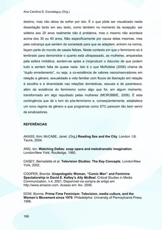 Ana Carolina D. Escosteguy (Org.)


destino, mas não deixa de sofrer por isto. É o que pôde ser visualizado nesta
dissertação tanto em seu texto, como também no momento da recepção: ser
solteira aos 20 anos realmente não é problema, mas o mesmo não acontece
acima dos 30 ou 40 anos. Não especificamente por causa delas mesmas, mas
pela cobrança que sentem da sociedade para que se adaptem, entrem na norma,
façam parte do mundo de casais felizes. Neste contexto em que o feminismo só é
lembrado para demonstrar o quanto está ultrapassado, as mulheres, amparadas
pela esfera midiática, sentem-se aptas a (re)produzir o discurso de que podem
tudo e sentem falta de quase nada. Isto é o que McRobbie (2006) chama de
“duplo enredamento”, ou seja, a co-existência de valores neoconservadores em
relação a gênero, sexualidade e vida familiar com fluxos de liberação em relação
à escolha e à diversidade nas relações domésticas, sexuais e de parentesco,
além da existência do feminismo como algo que foi, em algum momento,
transformado em algo repudiado pelas mulheres (MCROBBIE, 2006). É esta
contingência que dá o tom do pós-feminismo e, conseqüentemente, estabelece
um novo regime de gênero a que programas como STC parecem tão bem servir
de sinalizadores.


REFERÊNCIAS


AKASS, Kim; McCABE, Janet. (Org.) Reading Sex and the City. London: I.B.
Tauris, 2004.

ANG, Ien. Watching Dallas: soap opera and melodramatic imagination.
London/New York: Routledge, 1985.

CASEY, Bernadette et al. Television Studies: The Key Concepts. London/New
York, 2002.

COOPER, Brenda. Unapologetic Woman, “Comic Men” and Feminine
Spectatorship in David E. Kelley’s Ally McBeal. Critical Studies in Media
Communication, n.4, 2001. Disponível via compra de artigo em
http://www.amazon.com. Acesso em: fev. 2006.

DOW, Bonnie. Prime-Time Feminism: Television, media culture, and the
Women’s Movement since 1970. Philadelphia: University of Pennsylvania Press,
1996.



166
 