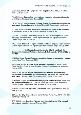 COMUNICAÇÃO E GÊNERO:A aventura da pesquisa


EDWARDS, Tamala. M. Flying Solo. Time Magazine. New York, v. 9, n.156,
p.33-41, 28 ago. 2000.

FALUDI, Susan. Backlash: o contra-ataque na guerra não declarada contra
as mulheres. Rio de Janeiro: Rocco, 2001.

FREIRE FILHO, João. Poder de Compra: Pós-feminismo e consumismo nas
páginas da Revista Capricho. In: COMPÓS, 2006, Bauru. Anais eletrônicos.

GITTLIN, Todd. Estilos de navegação e espetáculos políticos secundários.
In: Mídias sem limite. Rio de janeiro: Civilização Brasileira, 2003.

GLEDHILL, Christine. Genre and gender: the case of soap opera. In: Stuart
Hall (Org). Representation: Cultural representations and signifying practices.
London: Sage, 1997, p. 337-384.

HALL, Stuart. The work of representation. In: Stuart Hall (Org). Representation:
Cultural representations and signifying practices. London: Sage, 1997, p. 13-64.

_____________. Codificação/Decodificação. In: SOVIK, Liv (Org.). Da
Diáspora: Identidades e Mediações Culturais. Belo Horizonte: UFMG, 2003c, p.
387-404.

JENKINS, Henry. Textual Poachers: television fans and participatory culture.
London/New York: Routledge: 1992.

JOHNSON, Richard. O que é, afinal, estudos Culturais? In: SILVA, Tomaz
Tadeu da (Org.) O que é, afinal, Estudos Culturais? Belo Horizonte: Autêntica,
2004, p.9-131.

MAGESTRE, PAULA. Mulher solteira procura: Por que mulheres bem-
sucedidas e interessantes têm dificuldade em encontrar um companheiro
para a vida. Revista Época, São Paulo, n. 250, p.50-57, 3 mar. 2003.

MCROBBIE, Angela. Post-feminism and popular culture: Bridget Jones and
the new gender regime. In: CURRAN, James; MORLEY, David. Media and
Cultural Theory. London/New York: Routlege, 2006, p. 59-69.

SEKEFF, Gisela. Com diploma e sem marido. Veja Especial Mulher, n.65, jun.
2006, p.34-36.

SEX and the City. Direção: Darren Star e Michael Patrick King. HBO, 1998-2004.
6 DVD’s (45 horas), cor.

SPANGLER, Lynn. Television Women from Lucy to Friends: fifty years of
sitcoms and feminism. London: Praeger, 2003.


                                                                                 167
 