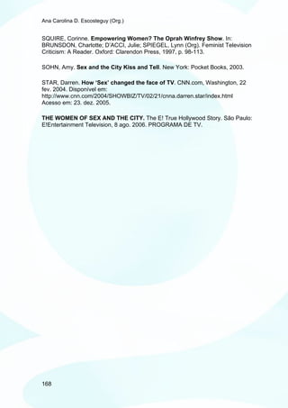 Ana Carolina D. Escosteguy (Org.)


SQUIRE, Corinne. Empowering Women? The Oprah Winfrey Show. In:
BRUNSDON, Charlotte; D’ACCI, Julie; SPIEGEL, Lynn (Org). Feminist Television
Criticism: A Reader. Oxford: Clarendon Press, 1997, p. 98-113.

SOHN, Amy. Sex and the City Kiss and Tell. New York: Pocket Books, 2003.

STAR, Darren. How ‘Sex’ changed the face of TV. CNN.com, Washington, 22
fev. 2004. Disponível em:
http://www.cnn.com/2004/SHOWBIZ/TV/02/21/cnna.darren.star/index.html
Acesso em: 23. dez. 2005.

THE WOMEN OF SEX AND THE CITY. The E! True Hollywood Story. São Paulo:
E!Entertainment Television, 8 ago. 2006. PROGRAMA DE TV.




168
 