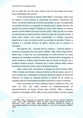 Ana Carolina D. Escosteguy (Org.)


que as outras três, por não terem nenhum meio de comunicação como base,
foram classificadas como outros 10 .
        O foco predominante do período (1992-1996) é a mensagem, seja no que
diz respeito à mídia impressa ou audiovisual. No entanto, observamos dois
vieses: um primeiro relacionado ao âmbito da produção, ou seja, na singularidade
da produção feminina e um segundo na produção para o público feminino. Um
exemplo da primeira situação é Rainhas do Crime: ótica feminina no romance
policial, de Sônia Walkíria de Souza Coutinho (UFRJ, 1994), que faz uma análise
da especificidade da autoria feminina através da leitura de romances policiais. A
autora tenta mostrar como foram abandonados os modelos masculinos
hegemônicos e como as mulheres saíram da condição de excluídas. Portanto, o
destaque é a produção feminina do gênero narrativo que se expressa na
mensagem.
        Pelo segundo viés – produção para as mulheres –, podemos destacar a
pesquisa de Jacqueline Rios dos Santos (UMESP, 1996), Minha Amiga Cláudia.
Nesse caso, a autora faz uma decomposição da revista feminina em quatro
categorias de mensagens: jornalismo, instrução, entretenimento e propaganda. A
autora contesta as análises predominantes sobre as formas de discurso que o
jornalismo feminino assume, mostrando que a revista Cláudia realiza práticas
jornalísticas dinâmicas e atuais, como as da grande imprensa.
        Nessa mesma linha, encontramos a pesquisa de Kátia Carvalho (UFRJ,
1995), A Cidade das Revistas: imprensa feminina no Rio de Janeiro, anos 20. A
autora propõe que a implantação da imprensa periódica brasileira no século XIX
influenciou as origens da imprensa feminina na década de 20, quando as
questões relativas à emancipação da mulher começavam a surgir na imprensa.
        Ainda concentrada nos meios impressos temos A Estética do amor e da
morte    em    Poe:    uma     leitura   possível   da   dualidade/conjunção      do
masculino/feminino, de Soraya Ferreira Alves (PUCSP, 1996), e Amazona,
Valquíria e Vitória-Régia (UFRJ, 1995), de Ana Arruda Callado. A primeira analisa



10
   LERNER, Kátia. Fragmentos do passado: história da vida de mulheres imigrantes
judias. UFRJ, 1996; MARQUES, Maria Fernanda Cabral. Esterilização feminina e
informação. UFRJ, 1996; VIDAL. Maria Regina Aparecida. Atuação da mulher na
preservação/resistência da herança cultural africana: o caso do Ile Leuiwyato. UMESP,
1994.

16
 