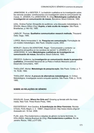 COMUNICAÇÃO E GÊNERO:A aventura da pesquisa


JANKOWSKI, N. e WESTER, F. La tradición cualitativa en la investigación sobre
las ciencias sociales: contribuciones a la investigación sobre la comunicación de
masas. In: JENSEN, K.e JANKOWSKI, N. (Org) Metodologias cualitativas de
investigación en comunicación de masas. Barcelona: Bosch Editorial, 1993.

LEAL, Ondina Fachel. Etnografia de audiência: uma discussão metodológica. In;
SOUSA, Mauro Wilton (Org.) Sujeito, o lado oculto do receptor. São Paulo:
Brasiliense, p.146-152, 1995.

LINDLOF, Thomas. Qualitative communication research methods. Thousand
Oaks: Sage, 1995.

LOPES, Maria Immacolata V. de. Pesquisa em comunicação: Formulação de
um modelo metodológico. São Paulo: Ediçðes Loyola, 2003.

MORLEY, David e SILVERSTONE, Roger. “Comunicación y contexto: La
perspectiva etnográfica en los sondeos de opinión” in JENSEN, K. e
JANKOWSKI, N. (eds) Metodologias cualitativas de investigación en
comunicación de masas. Barcelona: Bosch Editorial, 1993.

OROZCO, Guillermo. La investigación en comunicación desde la perspectiva
cualitativa. Universidad Nacional de La Plata e Instituto Mexicano para el
Desarrollo Comunitário, 1997.

THIOLLENT, Michel. Metodologia da pesquisa-ação. São Paulo: Cortez, p. 7-
19, 76-80, 1992.

THIOLLENT, Michel. A procura de alternativas metodológicas. In: Crítica
Metodológica, investigação social e enquete operária. São Paulo: Polis, p. 15-30,
1985.



SOBRE AS RELAÇÕES DE GÊNERO
________________________________________


DOUGLAS, Susan. Where the Girls are? Growing up female with the mass
media. New York: Three Rivers Press, 1994.

ESCOSTEGUY, Ana Carolina. A Contribuição do Olhar Feminista. Revista
InTexto, Porto Alegre, n. 3, 1998/1. Disponível em: http://www.intexto.ufrgs.br/
Acessado em: 16 mar. 2006.

FLAX, Jane. Pós-modernismo e relações de gênero na teoria feminista. In:
HOLLANDA, Heloísa Buarque de (Org). Pós-modernismo e política. Rio de
Janeiro: Rocco, 1992, p.217-250.

                                                                               171
 