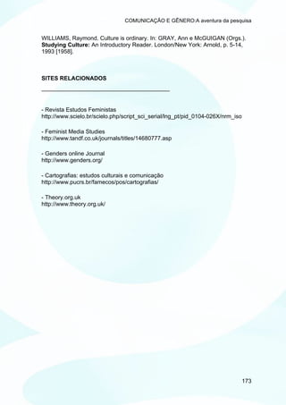 COMUNICAÇÃO E GÊNERO:A aventura da pesquisa


WILLIAMS, Raymond. Culture is ordinary. In: GRAY, Ann e McGUIGAN (Orgs.).
Studying Culture: An Introductory Reader. London/New York: Arnold, p. 5-14,
1993 [1958].



SITES RELACIONADOS
________________________________________


- Revista Estudos Feministas
http://www.scielo.br/scielo.php/script_sci_serial/lng_pt/pid_0104-026X/nrm_iso

- Feminist Media Studies
http://www.tandf.co.uk/journals/titles/14680777.asp

- Genders online Journal
http://www.genders.org/

- Cartografias: estudos culturais e comunicação
http://www.pucrs.br/famecos/pos/cartografias/

- Theory.org.uk
http://www.theory.org.uk/




                                                                                 173
 