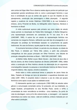 COMUNICAÇÃO E GÊNERO:A aventura da pesquisa


seis contos de Edgar Allan Poe e observa nestes alguns pontos em particular que
apresentam grande semelhança entre si, como o personagem feminino, o que
leva à constatação de que os contos são iguais no que diz respeito ao seu
planejamento, construção das personagens e efeito alcançado.       A segunda
registra a ausência da revista Walkírias (1934/1960) e de sua fundadora e
diretora, Jenny Pimentel de Borba, na bibliografia sobre imprensa, literatura e
feminismo no Brasil.
      A mídia audiovisual aparece pela primeira vez como objeto de estudo
nesse período na dissertação de Flailda Brito Garboggini, A Mulher Margarina:
uma representação dominante em comerciais de TV nos anos 70 e 80
(UNICAMP, 1995). A autora faz um estudo da representação feminina nos
comerciais da margarina Doriana, ratificando que este tipo de propaganda é um
reforçador do protótipo da feminilidade baseado no cumprimento de papéis
tradicionais. No caso de Doriana, aquele papel de mãe, esposa e dona-da-casa.
      O movimento feminista no Brasil, no período de uma década, na cidade de
São Paulo, é retratado por Telma Elita Juliano, a partir das produções
videográficas de dois grupos principais em Olhar Feminino: uma década de
produção videográfica feminista no Brasil – 1983/1993 (UNICAMP, 1995).
      Já Mulher Solta, Mulher Louca: Maria Venuto – das horas de seus dias à
tela de cinema, de Aline Cristina Sasahara de Oliveira (UNICAMP, 1996), reflete
sobre a construção do filme histórico através da elaboração de um argumento
cinematográfico baseado na pesquisa e reconstituição histórica de Maria Venuto:
imigrante italiana, mãe, esposa, amante e assassina.
      Ainda sobre a mídia audiovisual temos a pesquisa de Jacira Vieira de
Melo, Trabalho de formiga em terra de tamanduá: a experiência feminista com
vídeo (USP, 1993). O propósito desta é observar o uso do vídeo por grupos
femininos como apoio a suas ações na realidade social.
      É interessante apontar que o subconjunto (1992-1996) de estudos sobre
gênero e comunicação comentado acima, foi produzido, em sua totalidade, na
região Sudeste, principalmente no eixo Rio-São Paulo, sendo a UFRJ a
universidade de maior reincidência na temática - cinco trabalhos. Do ponto de
vista da abordagem, como já foi dito anteriormente, a mensagem – em especial
estereótipos da mulher nos meios - está em evidência, embora matizada por um
olhar sobre a produção.

                                                                            17
 