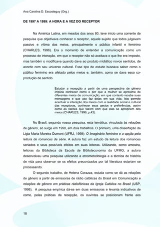 Ana Carolina D. Escosteguy (Org.)


DE 1997 A 1999: A HORA E A VEZ DO RECEPTOR


       Na América Latina, em meados dos anos 80, teve início uma corrente de
pesquisa que objetivava conhecer o receptor, aquele sujeito que todos julgavam
passivo e vítima dos meios, principalmente o público infantil e feminino
(CHARLES, 1996). Era o momento de entender a comunicação como um
processo de interação, em que o receptor não só aceitava o que lhe era imposto,
mas também o modificava quando dava ao produto midiático novos sentidos, de
acordo com seu universo cultural. Esse tipo de estudo buscava saber como o
público feminino era afetado pelos meios e, também, como se dava essa co-
produção de sentido.


                       Estudar a recepção a partir de uma perspectiva de gênero
                       implica conhecer como e por que a mulher se aproxima de
                       diferentes meios de comunicação, em que contexto recebe suas
                       mensagens e que uso faz delas em sua vida. Isto permite
                       acentuar a interação dos meios com a realidade social e cultural
                       das receptoras, conhecer seus gestos e preferências, assim
                       como as razões que fazem com que elas se apropriem dos
                       meios (CHARLES, 1996, p.43).


       No Brasil, segundo nossa pesquisa, esta temática, vinculada às relações
de gênero, só surge em 1998, em dois trabalhos. O primeiro, uma dissertação de
Ligia Maria Moreira Dumont (UFRJ, 1998): O Imaginário feminino e a opção pela
leitura de romances de série. A autora faz um estudo da leitura dos romances
seriados e seus possíveis efeitos em suas leitoras. Utilizando, como amostra,
leitoras da Biblioteca da Escola de Biblioteconomia da UFMG, a autora
desenvolveu uma pesquisa utilizando a etnometodologia e a técnica de história
de vida para observar se os efeitos preconizados por tal literatura estariam se
processando.
       O segundo trabalho, de Helena Corazza, estuda como se dá as relações
de gênero a partir de emissoras de rádio católicas do Brasil em Comunicação e
relações de gênero em práticas rádiofônicas da Igreja Católica no Brasil (USP,
1998). A pesquisa empírica dá-se em duas emissoras e levanta indicativos de
como, pelas práticas da recepção, os ouvintes se posicionam frente aos




18
 