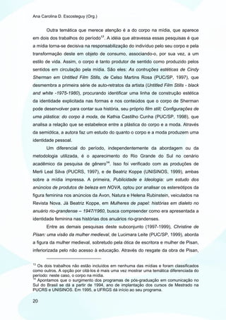 Ana Carolina D. Escosteguy (Org.)


       Outra temática que merece atenção é a do corpo na mídia, que aparece
em dois dos trabalhos do período 13 . A idéia que atravessa essas pesquisas é que
a mídia torna-se decisiva na responsabilização do indivíduo pelo seu corpo e pela
transformação deste em objeto de consumo, associando-o, por sua vez, a um
estilo de vida. Assim, o corpo é tanto produtor de sentido como produzido pelos
sentidos em circulação pela mídia. São eles: As contruções estéticas de Cindy
Sherman em Untitled Film Stills, de Celso Martins Rosa (PUC/SP, 1997), que
desmembra a primeira série de auto-retratos da artista (Untitled Film Stills - black
and white -1975-1980), procurando identificar uma linha de construção estética
da identidade explicitada nas formas e nos conteúdos que o corpo de Sherman
pode desenvolver para contar sua história, seu próprio film still; Configurações de
uma plástica: do corpo à moda, de Kathia Castilho Cunha (PUC/SP, 1998), que
analisa a relação que se estabelece entre a plástica do corpo e a moda. Através
da semiótica, a autora faz um estudo do quanto o corpo e a moda produzem uma
identidade pessoal.
       Um diferencial do período, independentemente da abordagem ou da
metodologia utilizada, é o aparecimento do Rio Grande do Sul no cenário
acadêmico da pesquisa de gênero 14 . Isso foi verificado com as produções de
Merli Leal Silva (PUCRS, 1997), e de Beatriz Koppe (UNISINOS, 1999), ambas
sobre a mídia impressa. A primeira, Publicidade e Ideologia: um estudo dos
anúncios de produtos de beleza em NOVA, optou por analisar os estereótipos da
figura feminina nos anúncios da Avon, Natura e Helena Rubinstein, veiculados na
Revista Nova. Já Beatriz Koppe, em Mulheres de papel: histórias em dialeto no
anuário rio-grandense – 1947/1960, busca compreender como era apresentada a
identidade feminina nas histórias dos anuários rio-grandenses.
       Entre as demais pesquisas deste subconjunto (1997-1999), Christine de
Pisan: uma visão da mulher medieval, de Lucimara Leite (PUC/SP, 1999), aborda
a figura da mulher medieval, sobretudo pela ótica de escritora e mulher de Pisan,
inferiorizada pelo não acesso à educação. Através do resgate da obra de Pisan,

13
   Os dois trabalhos não estão incluídos em nenhuma das mídias e foram classificados
como outros. A opção por citá-los é mais uma vez mostrar uma temática diferenciada do
período: neste caso, o corpo na mídia.
14
   Apontamos que o surgimento dos programas de pós-graduação em comunicação no
Sul do Brasil se dá a partir de 1994, ano de implantação dos cursos de Mestrado na
PUCRS e UNISINOS. Em 1995, a UFRGS dá início ao seu programa.

20
 