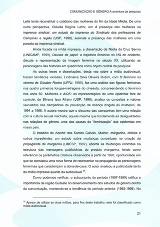 COMUNICAÇÃO E GÊNERO:A aventura da pesquisa


Leite tenta reconstituir o cotidiano das mulheres do fim da Idade Média. De uma
outra perspectiva, Cláudia Regina Lahni, em A presença das mulheres na
imprensa sindical: um estudo da imprensa do Sindicato dos professores de
Campinas e região (USP, 1998), assinala a presença das mulheres em uma
parcela da imprensa sindical.
       Ainda focada na mídia impressa, a dissertação de Nádia da Cruz Senna
(UNICAMP, 1999), Deusas de papel: a trajetória feminina no HQ do ocidente,
discute a representação da imagem feminina no século XX, utilizando as
personagens das histórias em quadrinhos como objeto central da pesquisa.
       As outras teses e dissertações, desta vez sobre a mídia audiovisual,
trazem temáticas variadas. Lindinalva Silva Oliveira Rubim, com O feminino no
cinema de Glauber Rocha (UFRJ, 1999), faz uma análise das figuras femininas
nos quatro primeiros longas-metragens do cineasta, compreendendo o feminino
nos anos 60. Mulheres e AIDS: as representações de uma epidemia fora de
controle, de Silvana Issa Afraim (USP, 1998), analisa os conceitos e valores
veiculados nas campanhas de prevenção da doença dirigida às mulheres, de
1994 a 1996. A autora mostra que o discurso das campanhas tem uma relação
com a cultura sexual machista, aquela mesma que fundamenta as desigualdades
nas relações de gênero, uma das causas da “feminização” das epidemias em
nosso país.
       O trabalho de Ademir dos Santos Galvão, Mulher, margarina, clichês e
outros ingredientes: um estudo sobre mudanças conceituais na criação da
propaganda de margarina (UMESP, 1997), aborda as mudanças ocorridas na
estrutura das mensagens publicitárias do produto margarina, tendo como
referência os parâmetros criativos observados a partir de 1993, oportunidade em
que se constatou uma nova forma de representar na propaganda as personagens
femininas que caracterizam a dona-de-casa. O autor analisou a publicidade tanto
                                             15
da mídia impressa quanto da audiovisual           .
       Como podemos verificar, o subconjunto do período (1997-1999) ratifica a
importância da região Sudeste no desenvolvimento dos estudos de gênero dentro
da comunicação, mantendo-se a tendência do período anterior (1992-1996). No


15
  Apesar de utilizar as duas mídias, para fins deste trabalho, este foi classificado como
mídia audiovisual.

                                                                                      21
 