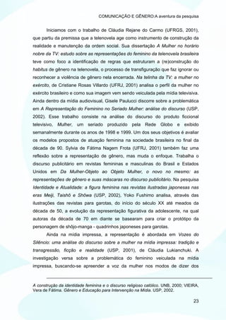 COMUNICAÇÃO E GÊNERO:A aventura da pesquisa


       Iniciamos com o trabalho de Cláudia Rejane do Carmo (UFRGS, 2001),
que partiu da premissa que a telenovela age como instrumento de construção da
realidade e manutenção da ordem social. Sua dissertação A Mulher no horário
nobre da TV: estudo sobre as representações do feminino da telenovela brasileira
teve como foco a identificação de regras que estruturam a (re)construção do
habitus de gênero na telenovela, o processo de transfiguração que faz ignorar ou
reconhecer a violência de gênero nela encerrada. Na telinha da TV: a mulher no
exército, de Cristiane Rosas Villardo (UFRJ, 2001) analisa o perfil da mulher no
exército brasileiro e como sua imagem vem sendo veiculada pela mídia televisiva.
Ainda dentro da mídia audiovisual, Gisele Paulucci discorre sobre a problemática
em A Representação do Feminino no Seriado Mulher: análise do discurso (USP,
2002). Esse trabalho consiste na análise do discurso do produto ficcional
televisivo, Mulher, um seriado produzido pela Rede Globo e                     exibido
semanalmente durante os anos de 1998 e 1999. Um dos seus objetivos é avaliar
os modelos propostos de atuação feminina na sociedade brasileira no final da
década de 90. Sylvia de Fátima Nagem Frota (UFRJ, 2001) também faz uma
reflexão sobre a representação de gênero, mas muda o enfoque. Trabalha o
discurso publicitário em revistas femininas e masculinas do Brasil e Estados
Unidos em Da Mulher-Objeto ao Objeto Mulher, o novo no mesmo: as
representações de gênero e suas máscaras no discurso publicitário. Na pesquisa
Identidade e Atualidade: a figura feminina nas revistas ilustradas japonesas nas
eras Meiji, Taishô e Shôwa (USP, 2002), Yoko Fushimo analisa, através das
ilustrações das revistas para garotas, do início do século XX até meados da
década de 50, a evolução da representação figurativa da adolescente, na qual
autoras da década de 70 em diante se basearam para criar o protótipo da
personagem de shôjo-manga - quadrinhos japoneses para garotas.
       Ainda na mídia impressa, a representação é abordada em Vozes do
Silêncio: uma análise do discurso sobre a mulher na mídia impressa: tradição e
transgressão, ficção e realidade (USP, 2001), de Cláudia Lukianchuki. A
investigação versa sobre a problemática do feminino veiculada na mídia
impressa, buscando-se apreender a voz da mulher nos modos de dizer dos



A construção da identidade feminina e o discurso religioso católico. UNB, 2000; VIEIRA,
Vera de Fátima. Gênero e Educação para Intervenção na Mídia. USP, 2002.

                                                                                    23
 