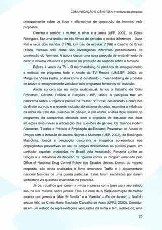 COMUNICAÇÃO E GÊNERO:A aventura da pesquisa


principalmente sobre os tipos e alternativas de construção do feminino nela
propostos.
      Cinema e sentido: a mulher, o olhar e a janela (UFF, 2002), de Geisa
Rodrigues, faz uma análise de três filmes de períodos e estilos diferentes – Dona
Flor e seus dois maridos (1976), Um céu de estrelas (1996) e Central do Brasil
(1998). Nessas três obras são investigadas diferentes possibilidades de
construção do feminino. A autora busca uma nova proposta de entendimento de
como o cinema influencia o processo de produção de sentidos sobre o feminino.
      Beleza à venda na TV – O merchandising de produtos de emagrecimento
e estética no programa Note e Anote da TV Record (UMESP, 2002), de
Margarete Vieira Pedro, analisa como é construído o merchandising de produtos
de beleza e emagrecimento veiculado nos programas femininos de televisão.
      Ainda concentrada na mídia audiovisual, temos o trabalho de Celsi
Brönstrup, Gênero, Política e Eleições (USP, 2000). A pesquisa traz um
panorama sobre a trajetória política da mulher no Brasil, destacando a conquista
do direito ao voto e a recente inclusão do sistema de cotas; examina a influência
da mídia no trato das questões de gênero, e por último, analisa dois roteiros de
programas de campanhas eleitorais com o propósito de destacar nas duas
situações discursivas a articulação das questões de gênero. Os Sonhos Podem
Acontecer, Teorias e Práticas à Ampliação do Discurso Preventivo ao Abuso de
Drogas com a Inclusão de Jovens Negros e Mulheres (USP, 2002), de Rosângela
Malachias, busca a percepção discursiva e imagética apresentada nas
propagandas preventivas ao uso de drogas direcionadas ao público jovem, em
particular aquelas produzidas no Brasil pela Associação Parceria contra as
Drogas e a influência do discurso da "guerra contra as drogas" emanado pelo
Office of Nacional Drug Control Policy dos Estados Unidos. Dentro do mesmo
propósito, são ainda analisados o filme americano Traffic e o documentário
nacional Notícias de uma guerra particular. Estes foram escolhidos por darem
visibilidade às questões levantadas na pesquisa.
      Já os trabalhos que tomam a mídia impressa como base para seu estudo
são, na sua maioria, sobre jornais. Este é o caso de A (Re)Construção da mulher
através dos jornais a “Mãe de família” e a “Família” – Rio de Janeiro – final do
século XIX, de Cíntia Maria Machado Carvalho de Assis (UFRJ, 2002). Constitui-
se em um estudo de representações veiculadas na mídia e tem, sobretudo, uma

                                                                              25
 