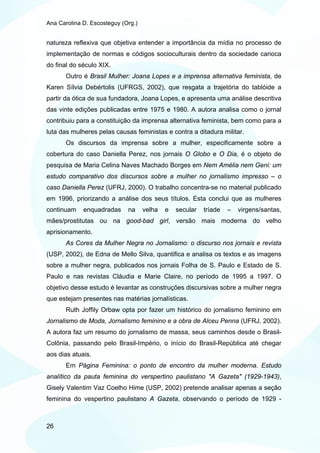 Ana Carolina D. Escosteguy (Org.)


natureza reflexiva que objetiva entender a importância da mídia no processo de
implementação de normas e códigos socioculturais dentro da sociedade carioca
do final do século XIX.
       Outro é Brasil Mulher: Joana Lopes e a imprensa alternativa feminista, de
Karen Sílvia Debértolis (UFRGS, 2002), que resgata a trajetória do tablóide a
partir da ótica de sua fundadora, Joana Lopes, e apresenta uma análise descritiva
das vinte edições publicadas entre 1975 e 1980. A autora analisa como o jornal
contribuiu para a constituição da imprensa alternativa feminista, bem como para a
luta das mulheres pelas causas feministas e contra a ditadura militar.
       Os discursos da imprensa sobre a mulher, especificamente sobre a
cobertura do caso Daniella Perez, nos jornais O Globo e O Dia, é o objeto de
pesquisa de Maria Celina Naves Machado Borges em Nem Amélia nem Geni: um
estudo comparativo dos discursos sobre a mulher no jornalismo impresso – o
caso Daniella Perez (UFRJ, 2000). O trabalho concentra-se no material publicado
em 1996, priorizando a análise dos seus títulos. Esta conclui que as mulheres
continuam    enquadradas     na     velha   e   secular   tríade   –   virgens/santas,
mães/prostitutas ou na good-bad girl, versão mais moderna do velho
aprisionamento.
       As Cores da Mulher Negra no Jornalismo: o discurso nos jornais e revista
(USP, 2002), de Edna de Mello Silva, quantifica e analisa os textos e as imagens
sobre a mulher negra, publicados nos jornais Folha de S. Paulo e Estado de S.
Paulo e nas revistas Cláudia e Marie Claire, no período de 1995 a 1997. O
objetivo desse estudo é levantar as construções discursivas sobre a mulher negra
que estejam presentes nas matérias jornalísticas.
       Ruth Joffily Orbaw opta por fazer um histórico do jornalismo feminino em
Jornalismo de Moda, Jornalismo feminino e a obra de Alceu Penna (UFRJ, 2002).
A autora faz um resumo do jornalismo de massa, seus caminhos desde o Brasil-
Colônia, passando pelo Brasil-Império, o início do Brasil-República até chegar
aos dias atuais.
       Em Página Feminina: o ponto de encontro da mulher moderna. Estudo
analítico da pauta feminina do verspertino paulistano "A Gazeta" (1929-1943),
Gisely Valentim Vaz Coelho Hime (USP, 2002) pretende analisar apenas a seção
feminina do vespertino paulistano A Gazeta, observando o período de 1929 -



26
 