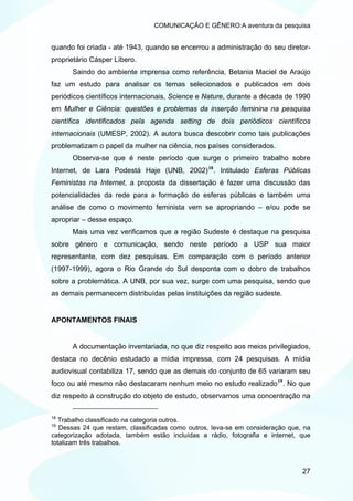 COMUNICAÇÃO E GÊNERO:A aventura da pesquisa


quando foi criada - até 1943, quando se encerrou a administração do seu diretor-
proprietário Cásper Líbero.
      Saindo do ambiente imprensa como referência, Betania Maciel de Araújo
faz um estudo para analisar os temas selecionados e publicados em dois
periódicos científicos internacionais, Science e Nature, durante a década de 1990
em Mulher e Ciência: questões e problemas da inserção feminina na pesquisa
científica identificados pela agenda setting de dois periódicos científicos
internacionais (UMESP, 2002). A autora busca descobrir como tais publicações
problematizam o papel da mulher na ciência, nos países considerados.
      Observa-se que é neste período que surge o primeiro trabalho sobre
Internet, de Lara Podestá Haje (UNB, 2002) 18 . Intitulado Esferas Públicas
Feministas na Internet, a proposta da dissertação é fazer uma discussão das
potencialidades da rede para a formação de esferas públicas e também uma
análise de como o movimento feminista vem se apropriando – e/ou pode se
apropriar – desse espaço.
      Mais uma vez verificamos que a região Sudeste é destaque na pesquisa
sobre gênero e comunicação, sendo neste período a USP sua maior
representante, com dez pesquisas. Em comparação com o período anterior
(1997-1999), agora o Rio Grande do Sul desponta com o dobro de trabalhos
sobre a problemática. A UNB, por sua vez, surge com uma pesquisa, sendo que
as demais permanecem distribuídas pelas instituições da região sudeste.


APONTAMENTOS FINAIS


      A documentação inventariada, no que diz respeito aos meios privilegiados,
destaca no decênio estudado a mídia impressa, com 24 pesquisas. A mídia
audiovisual contabiliza 17, sendo que as demais do conjunto de 65 variaram seu
foco ou até mesmo não destacaram nenhum meio no estudo realizado 19 . No que
diz respeito à construção do objeto de estudo, observamos uma concentração na

18
   Trabalho classificado na categoria outros.
19
   Dessas 24 que restam, classificadas como outros, leva-se em consideração que, na
categorização adotada, também estão incluídas a rádio, fotografia e internet, que
totalizam três trabalhos.



                                                                                27
 