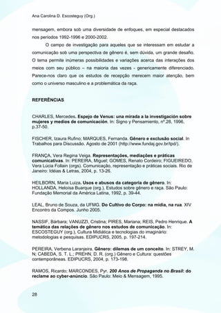 Ana Carolina D. Escosteguy (Org.)


mensagem, embora sob uma diversidade de enfoques, em especial destacados
nos períodos 1992-1996 e 2000-2002.
       O campo de investigação para aqueles que se interessam em estudar a
comunicação sob uma perspectiva de gênero é, sem dúvida, um grande desafio.
O tema permite inúmeras possibilidades e variações acerca das interações dos
meios com seu público – na maioria das vezes - genericamente diferenciado.
Parece-nos claro que os estudos de recepção merecem maior atenção, bem
como o universo masculino e a problemática da raça.


REFERÊNCIAS


CHARLES, Mercedes. Espejo de Venus: una mirada a la investigación sobre
mujeres y medios de comunicación. In: Signo y Pensamiento, nº.28, 1996,
p.37-50.

FISCHER, Izaura Rufino; MARQUES, Fernanda. Gênero e exclusão social. In
Trabalhos para Discussão. Agosto de 2001 (http://www.fundaj.gov.br/tpd/).

FRANÇA, Vera Regina Veiga. Representações, mediações e práticas
comunicativas. In: PEREIRA, Miguel; GOMES, Renato Cordeiro; FIGUEIREDO,
Vera Lúcia Follain (orgs). Comunicação, representação e práticas sociais. Rio de
Janeiro: Idéias & Letras, 2004, p. 13-26.

HEILBORN, Maria Luiza. Usos e abusos da categoria de gênero. In:
HOLLANDA, Heloísa Buarque (org.), Estudos sobre gênero e raça. São Paulo:
Fundação Memorial da América Latina, 1992, p. 39-44.

LEAL, Bruno de Souza, da UFMG. Do Cultivo do Corpo: na mídia, na rua. XIV
Encontro da Compos. Junho 2005.

NASSIF, Bárbara; VANUZZI, Cristina; PIRES, Mariana; REIS, Pedro Henrique. A
temática das relações de gênero nos estudos de comunicação. In:
ESCOSTEGUY (org.), Cultura Midiática e tecnologias do imaginário:
metodologias e pesquisas. EDIPUCRS, 2005, p. 197-214.

PEREIRA, Verbena Laranjeira. Gênero: dilemas de um conceito. In: STREY, M.
N; CABEDA, S. T. L.; PREHN, D. R. (org.) Gênero e Cultura: questões
contemporâneas. EDIPUCRS, 2004, p. 173-198.

RAMOS, Ricardo; MARCONDES, Pyr. 200 Anos de Propaganda no Brasil: do
reclame ao cyber-anúncio. São Paulo: Meio & Mensagem, 1995.



28
 