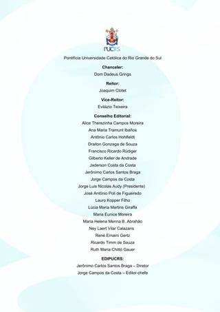 Pontifícia Universidade Católica do Rio Grande do Sul

                    Chanceler:
                Dom Dadeus Grings

                      Reitor:
                   Joaquim Clotet

                    Vice-Reitor:
                  Evilázio Teixeira

                Conselho Editorial:
         Alice Therezinha Campos Moreira
             Ana Maria Tramunt Ibaños
              Antônio Carlos Hohlfeldt
             Draiton Gonzaga de Souza
             Francisco Ricardo Rüdiger
             Gilberto Keller de Andrade
              Jaderson Costa da Costa
           Jerônimo Carlos Santos Braga
              Jorge Campos da Costa
       Jorge Luis Nicolas Audy (Presidente)
          José Antônio Poli de Figueiredo
                 Lauro Kopper Filho
             Lúcia Maria Martins Giraffa
                Maria Eunice Moreira
          Maria Helena Menna B. Abrahão
             Ney Laert Vilar Calazans
                 René Ernaini Gertz
              Ricardo Timm de Souza
              Ruth Maria Chittó Gauer

                    EDIPUCRS:
      Jerônimo Carlos Santos Braga – Diretor
       Jorge Campos da Costa – Editor-chefe
 