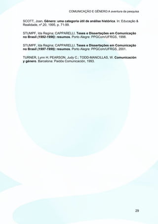 COMUNICAÇÃO E GÊNERO:A aventura da pesquisa


SCOTT, Joan. Gênero: uma categoria útil de análise histórica. In: Educação &
Realidade, nº.20, 1995, p. 71-99.

STUMPF, Ida Regina; CAPPARELLI. Teses e Dissertações em Comunicação
no Brasil (1992-1996): resumos. Porto Alegre: PPGCom/UFRGS, 1998.

STUMPF, Ida Regina; CAPPARELLI. Teses e Dissertações em Comunicação
no Brasil (1997-1999): resumos. Porto Alegre: PPGCom/UFRGS, 2001.

TURNER, Lynn H; PEARSON, Judy C.; TODD-MANCILLAS, W. Comunicación
y género. Barcelona: Paidós Comunicación, 1993.




                                                                          29
 