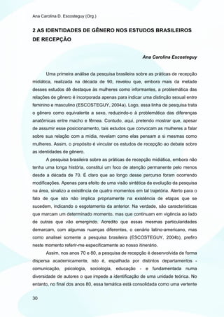 Ana Carolina D. Escosteguy (Org.)


2 AS IDENTIDADES DE GÊNERO NOS ESTUDOS BRASILEIROS
DE RECEPÇÃO


                                                      Ana Carolina Escosteguy


       Uma primeira análise da pesquisa brasileira sobre as práticas de recepção
midiática, realizada na década de 90, revelou que, embora mais da metade
desses estudos dê destaque às mulheres como informantes, a problemática das
relações de gênero é incorporada apenas para indicar uma distinção sexual entre
feminino e masculino (ESCOSTEGUY, 2004a). Logo, essa linha de pesquisa trata
o gênero como equivalente a sexo, reduzindo-o à problemática das diferenças
anatômicas entre macho e fêmea. Contudo, aqui, pretendo mostrar que, apesar
de assumir esse posicionamento, tais estudos que convocam as mulheres a falar
sobre sua relação com a mídia, revelam como elas pensam a si mesmas como
mulheres. Assim, o propósito é vincular os estudos de recepção ao debate sobre
as identidades de gênero.
       A pesquisa brasileira sobre as práticas de recepção midiática, embora não
tenha uma longa história, constitui um foco de atenção permanente pelo menos
desde a década de 70. É claro que ao longo desse percurso foram ocorrendo
modificações. Apenas para efeito de uma visão sintética da evolução da pesquisa
na área, sinalizo a existência de quatro momentos em tal trajetória. Alerto para o
fato de que isto não implica propriamente na existência de etapas que se
sucedem, indicando o esgotamento da anterior. Na verdade, são características
que marcam um determinado momento, mas que continuam em vigência ao lado
de outras que vão emergindo. Acredito que essas mesmas particularidades
demarcam, com algumas nuanças diferentes, o cenário latino-americano, mas
como analisei somente a pesquisa brasileira (ESCOSTEGUY, 2004b), prefiro
neste momento referir-me especificamente ao nosso itinerário.
       Assim, nos anos 70 e 80, a pesquisa de recepção é desenvolvida de forma
dispersa academicamente, isto é, espalhada por distintos departamentos -
comunicação, psicologia, sociologia, educação - e fundamentada numa
diversidade de autores o que impede a identificação de uma unidade teórica. No
entanto, no final dos anos 80, essa temática está consolidada como uma vertente


30
 