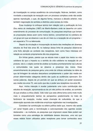 COMUNICAÇÃO E GÊNERO:A aventura da pesquisa


de investigação no campo acadêmico da comunicação. Nota-se, também, como
novidade a associação da recepção com um processo complexo onde não existe
apenas reprodução, o que, de alguma forma, marcava a década anterior, mas
também negociação de sentidos e distintos usos sociais da mídia.
       Essa mudança no enfoque teórico tem relação com a publicação do livro
Dos meios às mediações (1987) de Martín-Barbero onde se desenha um outro
entendimento do processo de comunicação. As pesquisas empíricas que tomam
as proposições desse autor como marco teórico, concentram-se no cotidiano de
um grupo em que se observa o uso de um meio ou a recepção de um programa –
em especial a TV e a telenovela.
       Depois da circulação e incorporação da teoria das mediações em diversos
estudos do final dos anos 90, no balanço dessa linha de pesquisa observa-se
uma forte atenção ao contexto dos receptores, bem como fraco interesse em
relação ao conteúdo propriamente dito dos programas.
       Em linhas gerais, parece que se estuda mais o papel dos meios na vida
cotidiana do que o impacto ou o sentido da vida cotidiana na recepção de um
produto, isto é, o objeto central de análise se localiza prioritariamente nas culturas
e comunidades nas quais se observa a presença dos meios. Esse
encaminhamento da pesquisa gerou uma onda de críticas centradas na idéia de
que tal linhagem de estudos descartava completamente o poder dos media em
prover determinadas categorias dentro das quais as audiências operavam. Em
outras palavras, depois de um período em que se atribuiu um poder excessivo
aos media nos anos 70, veio outro que deu o poder aos receptores nos anos 90.
       Aqui, minha intenção é revelar justamente uma outra contribuição dos
estudos de recepção, aproximando-os de um viés político de análise, ao contrário
do que sinaliza a crítica citada. Vale notar que esta última toma como mote muito
mais o enquadramento teórico da perspectiva predominante no trato do
fenômeno da recepção, muitas vezes chamada de culturalista, do que a
observação apurada das evidências empíricas registradas nas investigações.
       Considero tal contribuição na esfera política dado que, mesmo não sendo
um canal forjado para a reivindicação e auto-expressão dos agentes sociais
destacados – as mulheres, as pesquisas que originaram essas falas podem ser
tomadas como uma estratégia de visibilidade desses discursos, uma vez que
esses relatos foram utilizados pelos receptores para tornar conhecidos seus

                                                                                   31
 