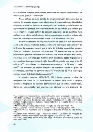 Ana Carolina D. Escosteguy (Org.)


modos de vida, sua posição no mundo, mesmo que seu objetivo original seja o de
discutir outra questão – a recepção.
       Nosso esforço se dá no sentido de, em primeiro lugar, demonstrar que os
estudos de recepção podem estar relacionados à problemática das identidades
na medida em que tal vertente de investigação tem enfocado prioritariamente as
experiências das pessoas. Um segundo subsídio é o de sinalizar que a crítica que
esses mesmos estudos sofrem de estarem esquivando-se de questões mais
políticas pode não ter referência nos dados concretos que levantam, embora não
mereçam destaque nas observações dos próprios autores das pesquisas.
       No que diz respeito ao conjunto analisado de pesquisas que escolheram
como fonte primária mulheres, todas adotam uma abordagem sociocultural 20 do
fenômeno da recepção, mesmo que a partir de distintas proposições teóricas.
Entre as mulheres estudadas encontram-se: 52 donas-de-casa de setores
populares da periferia da cidade de São Paulo com média de idade de 45 anos,
sendo que todas têm filhos, pois foram ou eram casadas na época da pesquisa 21 ;
nove ouvintes de uma emissora de rádio de audiência popular com idade entre 32
e 86 anos 22 ; oito mulheres com idades que variam entre 12 e 67 anos, do meio
rural 23 ; 60 mulheres de origem indígena de diferentes idades e graus de
escolaridade, residindo na periferia urbana 24 ; 10 mulheres do meio rural cujos
maridos tinham distinta atividade ocupacional 25 .
       A primeira pesquisa (MEDEIROS, 1991) busca capturar o olhar da
telespectadora diante da TV, investigando os modos pelos quais o receptor
apreende, interpreta e se expressa acerca daquilo que vê na tela. Desse modo,
diante da apresentação, por exemplo, da abertura de um programa de



20
   Ao realizar um mapeamento da pesquisa brasileira sobre a recepção, no período de
1990-1999, identifiquei a existência de tal abordagem. Esta abarca uma visão ampla e
complexa do processo de recepção dos produtos midiáticos em que são consideradas
múltiplas relações sociais e culturais. Nessa modalidade a recepção depende de sua
inserção social e cultural.
21
   Medeiros, Magno "A televisão invisível: o receptor e o olhar simbólico", 1991.
22
   Grisa, Jairo “Os sentidos culturais da escuta: rádio e audiência popular”, 1999.
23
   Ronsini, Veneza “Cotidiano rural e recepção da televisão: O caso de Três Barras”,
1993.
24
   Guzmán, Clara “Warmin Arupa – Palavra de mulher – Um estudo de recepção do
vídeo no Centro de Promoción de la mujer Gregoria Apaza (Bolivia)”, 1994.
25
   Kessler, Janea “Mais do que feijão com arroz – Consumo, publicidade e cultura no
meio rural”, 1997.

32
 