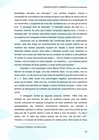 COMUNICAÇÃO E GÊNERO:A aventura da pesquisa


atualidades veiculado nos domingos 26 , que combina imagens, música e
coreografia de uma bailarina que emerge da água e que depois se soma a ela um
corpo de baile, muitas das mulheres entrevistadas referiram-se a simbolização de
um nascimento, o surgimento de uma vida, remetendo-se a um ser que se tornou
livre. "A sensação seria de liberdade"; "A liberdade porque ela está ali (...),
flutuando, sozinha. Eu acho que é assim: conquistou alguma coisa, o mundo, a
liberdade dela". No entanto, essa última mulher acrescenta que o vôo da bailarina
na seqüência da coreografia remete à liberdade "porque a gente não é livre".
          Lembrando que as identidades são constituídas dentro de coletividades
sociais, essa fala revela um reconhecimento de uma posição distinta que as
mulheres das classes populares ocupam em relação a outras mulheres de
diferentes classes sociais. Essa idéia é reforçada quando suas narrativas se
remetem aos corpos das bailarinas que se revestem de erotismo e sensualidade:
"A mulher é a coisa mais bonita que existe (…) Se eu tivesse a oportunidade de
mostrar - seu eu tivesse um corpo daquele - eu mostraria (…) as mulheres pobres
não têm condições de fazer ginástica, e andar bonita igual àquelas".
          Expostas a uma reportagem sobre Machu Picchu (Peru) em que turistas
falavam da energia do lugar, uma das mulheres disse: "eu sou besta, mas eu
penso assim: eu não penso que seja coisa de espiritismo que ela [uma turista] viu
lá (…)”. Esse relato revela uma auto-imagem negativa, auto-excluindo-se do
grupo que lá estava. Mais uma vez, a mulher da pesquisa tem uma experiência
que modela sua identidade em relação a outros membros do grupo - mulher, mas
também se distinguindo de mulheres que pertencem possivelmente a outro grupo
social.
          A indagação central da segunda pesquisa (GRISA, 1999) trata dos
sentidos de uma emissora de rádio de audiência popular para seu público
ouvinte, enfocando em especial o programa de maior audiência. Nas narrativas
autobiográficas     das   mulheres,   encontramos   referência,   por   exemplo,   a
identidades regionais ou étnicas, quando falando sobre o pai uma ouvinte diz que
sabe que ele “é gaúcho mesmo”; outra se refere a uma “tia polaca”. “Tu não é
polaco, né? Tu sabe que polaco quando não dá bom, não dá bom, né?”.
Também, a conquista de direitos aparece em relatos como “tenho todos os meus


26
     Programa Fantástico, da Rede Globo.

                                                                                   33
 