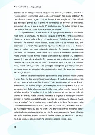 Ana Carolina D. Escosteguy (Org.)


direitos e dá até para guardar um pouquinho de dinheiro”, no entanto, a mulher se
reconhece num determinado lugar social, pois “ninguém fica rico de trabalhar”. No
caso de uma ouvinte negra, o que se destaca é sua posição de pobre mais do
que de negra, quando diz: “A gente vai aprendendo só de olhar, vai crescendo,
sem deixar de ser o que a gente é”, explicando que “é pobre porque é, não
precisa ficar dizendo uma coisa que a gente sabe que é”.
       Compreendendo os mecanismos de apropriação/resistência da mulher
rural frente à telenovela, na terceira pesquisa (RONSINI, 1993) encontramos
referência a uma educação e comportamentos distintos entre homens e
mulheres: “As meninas ficam faladas, assim, sabe? E os meninos não, eles
podem sair toda noite”; “Se a gente faz alguma coisa fora da linha, já tão falando”;
“Aqui, a mulher tem uma educação diferente. Os homens são educados
diferentes das mulheres”. Além disso, reconhecem as diferenças entre o meio
rural e urbano: “Até as minhas colegas falam assim: tu é colona!”; “O trabalho na
lavoura é o que dá a alimentação, porque se não produzissem alimento, as
pessoas da cidade não iam ter nada”; “Aqui é um lugar que tem que trabalhar
muito, trabalho difícil, pesado. ... as gurias [da cidade] tudo que elas querem, elas
têm: uma roupa, um calçado”, “não gosto de viver aqui, não gosto das pessoas,
são tão ignorantes”.
       Também há referências fortes às diferenças entre a mulher rural e urbana:
“é mais fina. Ela tem comportamentos melhores. O modo de conversar é mais
educado, porque mulher de fora é grossa”, “são pessoas mais educadas. É outra
consciência”, “as minhas colegas [da cidade] são mais avançadinhas que eu. Dá
bem prá notar”. Outra diferença reconhecida pelas mulheres entrevistadas é a do
trabalho feminino: “a mulher aqui faz tudo em casa, vai na lavoura, volta da
lavoura e o marido fica lá tomando chimarrão e xingando a mulher por causa do
almoço”, “a mulher da cidade trabalha mas não se esforça como nós aqui. A vida
delas é melhor”, “ela a mulher [camponesa] não é tão livre. Se tem um bicho
doente ela tem que ficar cuidando. A mulher da cidade não, se ela tem um filho,
ela manda prá vizinha ou bota na creche”. As diferenças entre a mulher do campo
e da cidade são ainda destacadas em relação a outros aspectos: “as da televisão
são mais pintosona, sabem conversar melhor, sabem se expressar”, “em tudo:
modo de vestir, de agir, de falar”, “o ambiente, a rotina do dia-a-dia”.



34
 