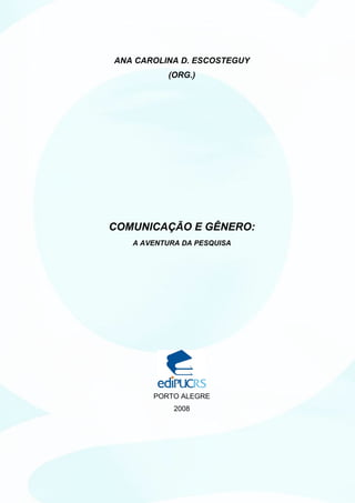 ANA CAROLINA D. ESCOSTEGUY
          (ORG.)




COMUNICAÇÃO E GÊNERO:
   A AVENTURA DA PESQUISA




       PORTO ALEGRE
            2008
 
