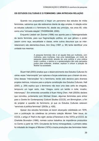 COMUNICAÇÃO E GÊNERO:A aventura da pesquisa


OS ESTUDOS CULTURAIS E O FEMINISMO: UMA INTRICADA RELAÇÃO


       Quando nos propusemos a traçar um panorama dos estudos de mídia
feministas, sabíamos que não estávamos diante de algo simples. A relação entre
os estudos culturais e o feminismo foi, desde seu princípio, nos anos 60, visto
como uma “intricada relação” (THORNHAM, 2000).
       Enquanto Liesbet van Zoonen (1996) nos aponta para a heterogeneidade
da teoria feminista, para sua fragmentação política, em que gênero e poder
(assim como raça, sexualidade e classe, entre outros discursos que se inter-
relacionam) são elementos-chave, Ann Gray (1997, p. 98) tenta identificar uma
unidade nos mesmos:


                       A pesquisa feminista não é só aquela feita por mulheres, com
                       mulheres, para mulheres, mas uma metodologia, um modo de
                       pesquisa desenvolvido através de uma política e uma prática
                       onde o político, o teórico e o epistemológico têm sido pensados
                       juntos para entender, analisar, explicar e criticar a posição da
                       Mulher na sociedade.


       Stuart Hall (2003) sinaliza que o desenvolvimento dos Estudos Culturais foi
várias vezes “interrompido” por rupturas e forças exteriores que o tiraram do eixo.
Uma dessas “intervenções” foi o feminismo, tendo sido decisivo para diversos
projetos teóricos, inclusive para a própria constituição dos Estudos Culturais. Hall
(2003, p. 209) explica que o feminismo não teve uma data certa de chegada,
tampouco um lugar certo, mas “chegou como um ladrão à noite, invadiu;
interrompeu”. Em entrevista concedida à Kuan Hsing Chen, Hall (2003b) declara
que convidou, juntamente com Michael Green, algumas feministas para entrar
para o Centre for Contemporary Cultural Studies (CCCS), em Birmingham, a fim
de projetar a questão do feminismo, já que os Estudos Culturais estavam
“sensíveis à política feminista” (2003b, p. 428).
       Apesar dos estudos feministas só terem alcançado visibilidade em 1978,
com a publicação da coletânea da primeira coleção Women Take Issue, do
CCCS, o artigo A Thief in the night: stories of feminism in the 1970’s at CCCS, de
Charlotte Brunsdon (1996), nomeia outros trabalhos de importância produzidos
no Centro a partir de 1974. Circulando de forma mimeografada, o primeiro deles
foi intitulado de Images of Women (1974) e trazia produções das feministas Helen

                                                                                    39
 