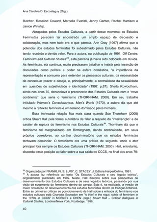 Ana Carolina D. Escosteguy (Org.)


Butcher, Rosalind Coward, Marcella Evaristi, Jenny Garber, Rachel Harrison e
Janice Winship.
       Abraçados pelos Estudos Culturais, a partir desse momento os Estudos
Feministas pareciam ter encontrado um amplo espaço de discussão e
colaboração, mas nem tudo era o que parecia. Ann Gray (1997) afirma que o
potencial dos estudos feministas foi subestimado pelos Estudos Culturais, não
tendo recebido o devido valor. Para a autora, na publicação de 1991, Off Centre:
Feminism and Cultural Studies 29 , esta parceria já havia sido colocada em dúvida.
As feministas, ela continua, muito precisaram batalhar e insistir pela inserção de
discussões como política e poder na esfera doméstica, “a importância da
representação e consumo para entender os processos culturais, da necessidade
de conceituar prazer e desejo, e, principalmente, a centralidade da sexualidade
em questões de subjetividade e identidade” (1997, p.87). Sheila Rowbotham,
ainda nos anos 70, denunciava o preconceito dos Estudos Culturais com o “novo
continente” que seria o feminismo (THORNHAM, 2000). Em seu trabalho
intitulado Woman’s Consciousness, Man’s World (1973), a autora diz que até
mesmo a reflexão feminista é um terreno dominado pelos homens.
       Essa intrincada relação fica mais clara quando Sue Thornham (2000)
critica Stuart Hall pela forma autoritária de falar a respeito da “intervenção” e do
caráter de ruptura do feminismo nos Estudos Culturais 30 . Thornham diz que o
feminismo foi marginalizado em Birmingham, dando continuidade, em seus
próprios corredores, ao caráter discriminatório que os estudos feministas
tentavam denunciar. O feminismo era uma prática de segunda, onde o ator
principal fora sempre os Estudos Culturais (THORNHAM, 2000). Hall, entretanto,
discorda desta posição ao falar sobre a sua saída do CCCS, no final dos anos 70:




29
   Organizado por FRANKLIN, S; LURY, C; STACEY, J. Editora HarperCollins, 1991.
30
   A autora faz referência ao texto “Os Estudos Culturais e seu legado teórico”,
originalmente publicado em 1992. Neste, Hall discorre sobre sua perspectiva do
desenvolvimento dos Estudos Culturais e de seus legados teóricos, passando por sua
visão do surgimento do feminismo dentro do campo. Esta é, na realidade, a versão de
maior circulação do desenvolvimento dos estudos feministas dentro da tradição britânica.
Entre as primeiras críticas ao posicionamento de Hall sobre a entrada do feminismo nos
estudos culturais está Charlotte Brunsdon em “A thief in the nigut: sotrie of feminism in
the 1970s at CCCS” in MORLEY e CHEN (orgs.) Stuart Hall – Critical dialogues in
Cultural Studies, Londres/Nova York, Routledge, 1996.

40
 
