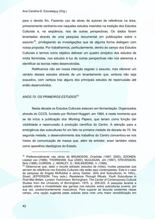 Ana Carolina D. Escosteguy (Org.)


para o devido fim. Fazendo uso de obras de autores de referência na área,
primeiramente centramo-nos naqueles estudos inseridos na tradição dos Estudos
Culturais e, na seqüência, nos de outras perspectivas. Os dados foram
levantados através de uma pesquisa documental em publicações sobre o
assunto 32 , privilegiando as investigações que de alguma forma dialogam com
nossa proposta. Por trabalharmos, particularmente, dentro do campo dos Estudos
Culturais e termos como objetivo delinear um quadro sinóptico dos estudos de
mídia feministas, nos estudos à luz de outras perspectivas não nos ateremos a
identificar as teorias neles desenvolvidas.
       Ratificamos não ser nossa intenção esgotar o assunto, mas oferecer um
cenário desses estudos através de um levantamento que, embora não seja
exaustivo, com certeza traz alguns dos principais estudos de repercussão até
então desenvolvidos.


ANOS 70: OS PRIMEIROS ESTUDOS 33


       Nesta década os Estudos Culturais estavam em fermentação. Organizados
através do CCCS, fundado por Richard Hoggart, em 1964, é neste momento que
se dá início a publicação dos Working Papers, que teriam como função dar
visibilidade e repercussão à produção científica do Centro. A atenção para a
emergência das subculturas foi um fato na primeira metade da década de 70. Na
segunda metade, o desenvolvimento dos trabalhos do Centro concentrou-se nos
meios de comunicação de massa que, além de entreter, eram também vistos
como aparelhos ideológicos do Estado.

32
   Preferencialmente nas obras de BRUNDSON, Charlotte (1997; 2000); ZOONEN,
Liesbet van (1996); THORNHAM, Sue (2000); McGUIGAN, Jim (1997); STEVENSON,
Nick (1998); CURRAN, J.; MORLEY, D.; WALKERDINE, V. (1998).
33
   Observa-se que, dado o recorte adotado (estudos de mídia), muitas pesquisas que
servem de referência nos Estudos Culturais não estão aqui contempladas. Este é o caso
da pesquisa de Angela McRobbie e Jenny Garber, Girls and Subcultures, In: HALL,
Stuart; JEFFERSON, Tony (eds.). Resistance Through Rituals. Youth Subcultures in
Post-War Britain. London: Hutchinson; Birmingham: The Center of Contemporary Cultural
Studies from the University of Birmingham, 1975. p. 209-222. A pesquisa levanta a
questão sobre a invisibilidade das garotas nos estudos sobre subculturas juvenis, por
sua vez, predominantemente masculinos. Para superar as lacunas existentes nesse
campo, uma opção sugerida pelas autoras seria criar uma maior sensibilização em



42
 