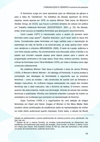 COMUNICAÇÃO E GÊNERO:A aventura da pesquisa


       O feminismo surge em cena apontando para as diferenças de gênero e
para a idéia de “resistência”. Os trabalhos da década aparecem de forma
esparsa, sendo apenas em 1978, no volume Women Take Issue, do Women’s
Studies Group, do CCCS, que houve a primeira tentativa de colocar em prática
um “trabalho intelectual feminista” (ESCOSTEGUY, 2001, p. 33). Na década,
então, foram poucos os trabalhos feministas que alcançaram reconhecimento.
       Carol Lopate (1977) é mencionada como a autora do primeiro texto
feminista sobre soap opera 34 , Daytime television: you’ll never want to leave the
home. Consideradas pelas feministas um lugar perfeito para a reprodução do
estereótipo da mãe de família e da dona-de-casa, as soap operas eram vistas
com relutância e criticismo (BRUNSDON, 2000). O texto de Lopate, polêmico e
com forte impulso político, faz primeiramente uma discussão sobre a família e os
papéis que circulam naquele espaço para depois passar para o exame da
programação americana e da soap opera. Essa obra, embora pioneira, recebeu
críticas de feministas como Tânia Modleski (1979), por tratar a fantasia como algo
construído solitariamente.
       Na coletânea Women Take Issue é publicado o texto de Janice Winship
(1978), A Woman’s World: Woman – An ideology of Femininity. A autora analisa a
contradição das ideologias da feminilidade e argumenta que os prazeres
femininos – como as revistas – são construídos de acordo com as fantasias e
desejos masculinos. As mulheres magras estampadas nas capas das revistas
femininas são o ideal masculino, não o feminino de beleza. O homem, mesmo
quando não está presente, impõe sua dominação. Através do estudo das revistas
femininas e publicidade, Winship vem tentando entender a posição da mulher na
sociedade e as mudanças que ocorreram na representação do feminino.
       Gaye Tuchman (1978) é a organizadora de uma seleção de artigos
feministas em Heart and Home: Images of Women in the Mass Media. Nele
constam várias contribuições de acadêmicos sobre as representações da mulher
na mídia (tanto audiovisual quanto impressa). Entre estes, o estudo de Muriel


relação às adolescentes e jovens pertencentes às culturas juvenis como skinheads, hip
hop, rap, etc.
34
   Apesar de ter o mesmo formato, as novelas norte-americanas se diferenciam das
brasileiras principalmente pelo tempo de duração. Uma novela, no Brasil, é diária e dura
em média seis meses. Nos Estados Unidos (E NA uk), elas são semanais e não existe
um prazo de encerramento, podendo durar anos.

                                                                                     43
 