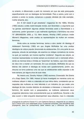 COMUNICAÇÃO E GÊNERO:A aventura da pesquisa


no entanto, é diferenciado a partir do momento em que ela está preocupada
especificamente com as ideologias da feminilidade. Para a autora, junto com o
produto a venda na revista, compra-se a posição ofertada (de mãe exemplar,
mulher atraente, etc).
       Em ‘A Girl needs to get streetwise’: magazines for the 1980s, Winship
(1985) estuda a então recém-lançada revista Just Seventeen, e argumenta que
“as garotas assimilaram algumas atitutes feministas sobre a feminilidade e a
autonomia, porém ignoraram o que realmente significava o feminismo nos anos
70” (BRUNSDON, 2000, p. 13). Além desses, Winship (1987) produziu Inside
Women’s Magazines, onde analisa as representações da mulher em revistas
femininas.
       Ainda sobre as revistas femininas, temos a obra Jackie: An Ideology of
Adolescent Femininity (1982) em que Angela McRobbie faz uma análise
ideológica da cultura popular direcionada às adolescentes. Em uma parte de sua
pesquisa, através da semiologia, ela examina os códigos conotativos da revista
na qual, por exemplo, ser morena significa “problema”. Segundo seu estudo, as
morenas representadas na revista sempre se envolvem com o namorado alheio,
sendo as meninas loiras e tímidas as “boazinhas” da história, cujo único objetivo
de vida é ter e manter um namorado. Em sua conclusão, McRobbie diz que as
leitoras não aderem à ideologia da revista sem questionamento, porém, seu
discurso se torna poderoso uma vez que as adolescentes estão expostas a ele
toda semana, por alguns anos de suas vidas.
       No mesmo ano, Dorothy Hobson (1982) escreveu Crossroads: the Drama
of a Soap Opera. Em 1980, Hobson já havia investigado as maneiras como as
mulheres utilizam o rádio e a televisão em sua rotina diária, constatando que as
respostas das mulheres ao meio televisão é um indicativo de que existe uma
ideologia de dois mundos distintos de atividades e interesses: o masculino e o
feminino. De acordo com a pesquisadora, as mulheres selecionam seus
programas televisivos mais conscientemente que os radiofônicos. Durante o dia
elas ouvem o rádio enquanto desempenham seus afazeres, mas é a televisão


propaganda do perfume Chanel nº.5, com Catherine Deneuve, integrante de um sistema
que a coloca como uma celebridade única. O potencial comprador, para decodificar esta
propaganda, deve ter conhecimento deste sistema que a diferencia das demais



                                                                                  45
 