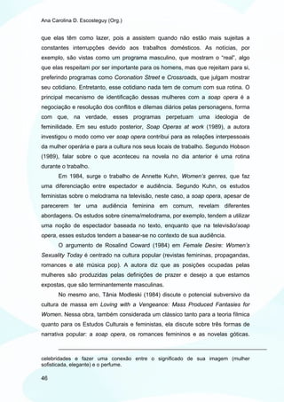 Ana Carolina D. Escosteguy (Org.)


que elas têm como lazer, pois a assistem quando não estão mais sujeitas a
constantes interrupções devido aos trabalhos domésticos. As notícias, por
exemplo, são vistas como um programa masculino, que mostram o “real”, algo
que elas respeitam por ser importante para os homens, mas que rejeitam para si,
preferindo programas como Coronation Street e Crossroads, que julgam mostrar
seu cotidiano. Entretanto, esse cotidiano nada tem de comum com sua rotina. O
principal mecanismo de identificação dessas mulheres com a soap opera é a
negociação e resolução dos conflitos e dilemas diários pelas personagens, forma
com que, na verdade, esses programas perpetuam uma ideologia de
feminilidade. Em seu estudo posterior, Soap Operas at work (1989), a autora
investigou o modo como ver soap opera contribui para as relações interpessoais
da mulher operária e para a cultura nos seus locais de trabalho. Segundo Hobson
(1989), falar sobre o que aconteceu na novela no dia anterior é uma rotina
durante o trabalho.
       Em 1984, surge o trabalho de Annette Kuhn, Women’s genres, que faz
uma diferenciação entre espectador e audiência. Segundo Kuhn, os estudos
feministas sobre o melodrama na televisão, neste caso, a soap opera, apesar de
parecerem ter uma audiência feminina em comum, revelam diferentes
abordagens. Os estudos sobre cinema/melodrama, por exemplo, tendem a utilizar
uma noção de espectador baseada no texto, enquanto que na televisão/soap
opera, esses estudos tendem a basear-se no contexto de sua audiência.
       O argumento de Rosalind Coward (1984) em Female Desire: Women’s
Sexuality Today é centrado na cultura popular (revistas femininas, propagandas,
romances e até música pop). A autora diz que as posições ocupadas pelas
mulheres são produzidas pelas definições de prazer e desejo a que estamos
expostas, que são terminantemente masculinas.
       No mesmo ano, Tânia Modleski (1984) discute o potencial subversivo da
cultura de massa em Loving with a Vengeance: Mass Produced Fantasies for
Women. Nessa obra, também considerada um clássico tanto para a teoria fílmica
quanto para os Estudos Culturais e feministas, ela discute sobre três formas de
narrativa popular: a soap opera, os romances femininos e as novelas góticas.



celebridades e fazer uma conexão entre o significado de sua imagem (mulher
sofisticada, elegante) e o perfume.

46
 