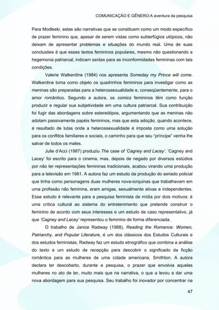 COMUNICAÇÃO E GÊNERO:A aventura da pesquisa


Para Modleski, estas são narrativas que se constituem como um modo específico
de prazer feminino que, apesar de serem vistas como subterfúgios utópicos, não
deixam de apresentar problemas e situações do mundo real. Uma de suas
conclusões é que esses textos femininos populares, mesmo não questionando a
hegemonia patriarcal, indicam saídas para as inconformidades femininas com tais
condições.
      Valerie Walkerdine (1984) nos apresenta Someday my Prince will come.
Walkerdine toma como objeto os quadrinhos femininos para investigar como as
meninas são preparadas para a heterossexualidade e, conseqüentemente, para o
amor romântico. Segundo a autora, os comics femininos têm como função
produzir e regular sua subjetividade em uma cultura patriarcal. Sua contribuição
foi fugir das abordagens sobre estereótipos, argumentando que as meninas não
adotam passivamente papéis femininos, mas que esta adoção, quando acontece,
é resultado de lutas onde a heterossexualidade é imposta como uma solução
para os conflitos familiares e sociais, o caminho para que seu “príncipe” venha lhe
salvar de todos os males.
      Julie d’Acci (1987) produziu The case of ‘Cagney and Lacey’. ‘Cagney and
Lacey’ foi escrito para o cinema, mas, depois de negado por diversos estúdios
por não ter representações femininas tradicionais, acabou virando uma produção
para a televisão em 1981. A autora faz um estudo da produção do seriado policial
que tinha como personagens duas mulheres nova-iorquinas que trabalhavam em
uma profissão não feminina, eram amigas, sexualmente ativas e independentes.
Esse estudo é relevante para a pesquisa feminista de mídia por dois motivos: é
uma crítica cultural ao sistema do entretenimento que pretende construir o
feminino de acordo com seus interesses e um estudo de caso representativo, já
que ‘Cagney and Lacey’ representou o feminino de forma diferenciada.
      O trabalho de Janice Radway (1988), Reading the Romance: Women,
Patriarchy, and Popular Literature, é um dos clássicos dos Estudos Culturais e
dos estudos feministas. Radway faz um estudo etnográfico que combina a análise
do texto e um estudo de recepção para descobrir o significado da ficção
romântica para as mulheres de uma cidade americana, Smithton. A autora
declara ter descoberto, durante a pesquisa, o prazer que envolvia aquelas
mulheres no ato de ler, muito mais que na narrativa, o que a levou a dar uma
nova abordagem para sua pesquisa. Seu trabalho foi inovador por concentrar na

                                                                                47
 