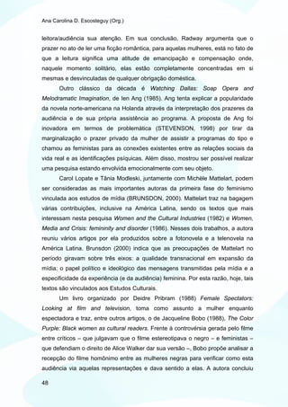 Ana Carolina D. Escosteguy (Org.)


leitora/audiência sua atenção. Em sua conclusão, Radway argumenta que o
prazer no ato de ler uma ficção romântica, para aquelas mulheres, está no fato de
que a leitura significa uma atitude de emancipação e compensação onde,
naquele momento solitário, elas estão completamente concentradas em si
mesmas e desvinculadas de qualquer obrigação doméstica.
       Outro clássico da década é Watching Dallas: Soap Opera and
Melodramatic Imagination, de Ien Ang (1985). Ang tenta explicar a popularidade
da novela norte-americana na Holanda através da interpretação dos prazeres da
audiência e de sua própria assistência ao programa. A proposta de Ang foi
inovadora em termos de problemática (STEVENSON, 1998) por tirar da
marginalização o prazer privado da mulher de assistir a programas do tipo e
chamou as feministas para as conexões existentes entre as relações sociais da
vida real e as identificações psíquicas. Além disso, mostrou ser possível realizar
uma pesquisa estando envolvida emocionalmente com seu objeto.
       Carol Lopate e Tânia Modleski, juntamente com Michèle Mattelart, podem
ser consideradas as mais importantes autoras da primeira fase do feminismo
vinculada aos estudos de mídia (BRUNSDON, 2000). Mattelart traz na bagagem
várias contribuições, inclusive na América Latina, sendo os textos que mais
interessam nesta pesquisa Women and the Cultural Industries (1982) e Women,
Media and Crisis: femininity and disorder (1986). Nesses dois trabalhos, a autora
reuniu vários artigos por ela produzidos sobre a fotonovela e a telenovela na
América Latina. Brunsdon (2000) indica que as preocupações de Mattelart no
período giravam sobre três eixos: a qualidade transnacional em expansão da
mídia; o papel político e ideológico das mensagens transmitidas pela mídia e a
especificidade da experiência (e da audiência) feminina. Por esta razão, hoje, tais
textos são vinculados aos Estudos Culturais.
       Um livro organizado por Deidre Pribram (1988) Female Spectators:
Looking at film and television, toma como assunto a mulher enquanto
espectadora e traz, entre outros artigos, o de Jacqueline Bobo (1988), The Color
Purple: Black women as cultural readers. Frente à controvérsia gerada pelo filme
entre críticos – que julgavam que o filme estereotipava o negro – e feministas –
que defendiam o direito de Alice Walker dar sua versão –, Bobo propõe analisar a
recepção do filme homônimo entre as mulheres negras para verificar como esta
audiência via aquelas representações e dava sentido a elas. A autora concluiu

48
 
