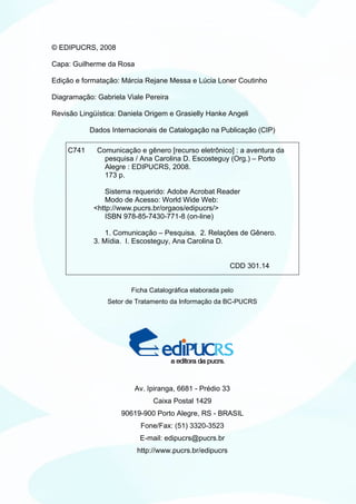 © EDIPUCRS, 2008

Capa: Guilherme da Rosa

Edição e formatação: Márcia Rejane Messa e Lúcia Loner Coutinho

Diagramação: Gabriela Viale Pereira

Revisão Lingüística: Daniela Origem e Grasielly Hanke Angeli

           Dados Internacionais de Catalogação na Publicação (CIP)

    C741     Comunicação e gênero [recurso eletrônico] : a aventura da
               pesquisa / Ana Carolina D. Escosteguy (Org.) – Porto
               Alegre : EDIPUCRS, 2008.
               173 p.

               Sistema requerido: Adobe Acrobat Reader
               Modo de Acesso: World Wide Web:
            <http://www.pucrs.br/orgaos/edipucrs/>
               ISBN 978-85-7430-771-8 (on-line)

                1. Comunicação – Pesquisa. 2. Relações de Gênero.
            3. Mídia. I. Escosteguy, Ana Carolina D.


                                                         CDD 301.14


                        Ficha Catalográfica elaborada pelo
                 Setor de Tratamento da Informação da BC-PUCRS




                          Av. Ipiranga, 6681 - Prédio 33
                               Caixa Postal 1429
                     90619-900 Porto Alegre, RS - BRASIL
                           Fone/Fax: (51) 3320-3523
                           E-mail: edipucrs@pucrs.br
                          http://www.pucrs.br/edipucrs
 