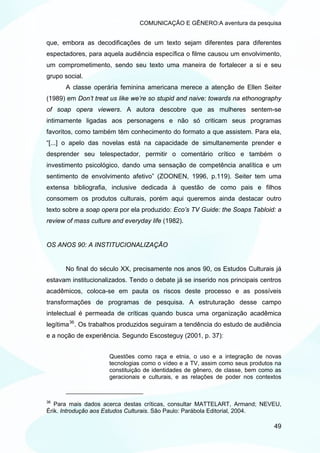 COMUNICAÇÃO E GÊNERO:A aventura da pesquisa


que, embora as decodificações de um texto sejam diferentes para diferentes
espectadores, para aquela audiência específica o filme causou um envolvimento,
um comprometimento, sendo seu texto uma maneira de fortalecer a si e seu
grupo social.
      A classe operária feminina americana merece a atenção de Ellen Seiter
(1989) em Don’t treat us like we’re so stupid and naive: towards na ethonography
of soap opera viewers. A autora descobre que as mulheres sentem-se
intimamente ligadas aos personagens e não só criticam seus programas
favoritos, como também têm conhecimento do formato a que assistem. Para ela,
“[...] o apelo das novelas está na capacidade de simultanemente prender e
desprender seu telespectador, permitir o comentário crítico e também o
investimento psicológico, dando uma sensação de competência analítica e um
sentimento de envolvimento afetivo” (ZOONEN, 1996, p.119). Seiter tem uma
extensa bibliografia, inclusive dedicada à questão de como pais e filhos
consomem os produtos culturais, porém aqui queremos ainda destacar outro
texto sobre a soap opera por ela produzido: Eco’s TV Guide: the Soaps Tabloid: a
review of mass culture and everyday life (1982).


OS ANOS 90: A INSTITUCIONALIZAÇÃO


      No final do século XX, precisamente nos anos 90, os Estudos Culturais já
estavam institucionalizados. Tendo o debate já se inserido nos principais centros
acadêmicos, coloca-se em pauta os riscos deste processo e as possíveis
transformações de programas de pesquisa. A estruturação desse campo
intelectual é permeada de críticas quando busca uma organização acadêmica
legítima 36 . Os trabalhos produzidos seguiram a tendência do estudo de audiência
e a noção de experiência. Segundo Escosteguy (2001, p. 37):


                      Questões como raça e etnia, o uso e a integração de novas
                      tecnologias como o vídeo e a TV, assim como seus produtos na
                      constituição de identidades de gênero, de classe, bem como as
                      geracionais e culturais, e as relações de poder nos contextos



36
   Para mais dados acerca destas críticas, consultar MATTELART, Armand; NEVEU,
Érik. Introdução aos Estudos Culturais. São Paulo: Parábola Editorial, 2004.

                                                                                49
 
