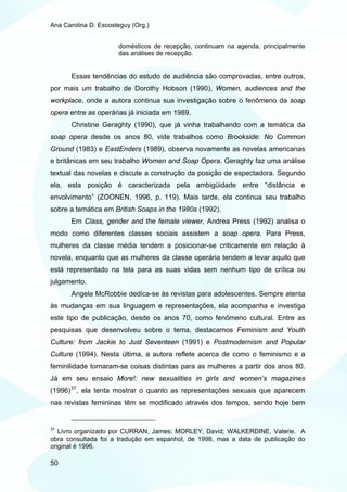 Ana Carolina D. Escosteguy (Org.)


                      domésticos de recepção, continuam na agenda, principalmente
                      das análises de recepção.


       Essas tendências do estudo de audiência são comprovadas, entre outros,
por mais um trabalho de Dorothy Hobson (1990), Women, audiences and the
workplace, onde a autora continua sua investigação sobre o fenômeno da soap
opera entre as operárias já iniciada em 1989.
       Christine Geraghty (1990), que já vinha trabalhando com a temática da
soap opera desde os anos 80, vide trabalhos como Brookside: No Common
Ground (1983) e EastEnders (1989), observa novamente as novelas americanas
e britânicas em seu trabalho Women and Soap Opera. Geraghty faz uma análise
textual das novelas e discute a construção da posição de espectadora. Segundo
ela, esta posição é caracterizada pela ambigüidade entre “distância e
envolvimento” (ZOONEN, 1996, p. 119). Mais tarde, ela continua seu trabalho
sobre a temática em British Soaps in the 1980s (1992).
       Em Class, gender and the female viewer, Andrea Press (1992) analisa o
modo como diferentes classes sociais assistem a soap opera. Para Press,
mulheres da classe média tendem a posicionar-se criticamente em relação à
novela, enquanto que as mulheres da classe operária tendem a levar aquilo que
está representado na tela para as suas vidas sem nenhum tipo de crítica ou
julgamento.
       Angela McRobbie dedica-se às revistas para adolescentes. Sempre atenta
às mudanças em sua linguagem e representações, ela acompanha e investiga
este tipo de publicação, desde os anos 70, como fenômeno cultural. Entre as
pesquisas que desenvolveu sobre o tema, destacamos Feminism and Youth
Culture: from Jackie to Just Seventeen (1991) e Postmodernism and Popular
Culture (1994). Nesta última, a autora reflete acerca de como o feminismo e a
feminilidade tornaram-se coisas distintas para as mulheres a partir dos anos 80.
Já em seu ensaio More!: new sexualities in girls and women’s magazines
(1996) 37 , ela tenta mostrar o quanto as representações sexuais que aparecem
nas revistas femininas têm se modificado através dos tempos, sendo hoje bem


37
   Livro organizado por CURRAN, James; MORLEY, David; WALKERDINE, Valerie. A
obra consultada foi a tradução em espanhol, de 1998, mas a data de publicação do
original é 1996.

50
 