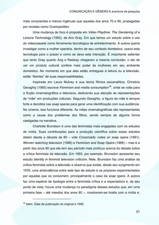 COMUNICAÇÃO E GÊNERO:A aventura da pesquisa


mais conscientes e menos ingênuas que aquelas dos anos 70 e 80, propagadas
por revistas como Cosmopolitan.
          Uma mudança de foco é proposta em Video Playtime: The Gendering of a
Leisure Technology (1992), de Ann Gray. Em que temos um estudo sobre o uso
do videocassete como ferramenta tecnológica de entretenimento. A autora queria
investigar como a mulher operária, dentro de seu contexto doméstico, usava esta
tecnologia para o prazer e como se dava esta interação. É importante salientar
que tanto Gray quanto Ang e Radway chegaram a mesma conclusão: o ato de
ver um produto cultural confere mais poder às mulheres em seu ambiente
doméstico. No momento em que elas estão entregues à leitura ou à televisão,
estão “libertas” de suas responsabilidades.
          Inspirada em Laura Mulvey e sua teoria fílmica psicanalítica, Christine
Geraghty (1995) escreve Feminism and media consumption 38 , onde se volta para
a ficção cinematográfica e televisiva, dedicando sua atenção às representações
de “mãe” em produções culturais. Segundo Geraghty, a figura da mãe é sempre
forte e decidida nas soap operas para gerar uma identificação com sua audiência.
No cinema, isso funciona diferente. As mães cinematográficas são representadas
como a causa dos problemas dos filhos, sendo sempre de alguma forma
castigadas na narrativa.
          Charlotte Brundson é uma das feministas mais engajadas com os estudos
de mídia. Suas contribuições para a produção científica sobre esses estudos
datam desde a década de 80 – vide Crossroads: notes on soap opera (1981),
Women watching television (1986) e Feminism and Soap Opera (1988) – mas é a
partir dos anos 90 que ela tem seu período mais profícuo acerca do debate sobre
a crítica feminista da televisão. Em 1993, por exemplo, Brunsdon apresenta seu
estudo Identity in feminist television criticism. Nele, Brunsdon faz uma análise da
crítica feminista sobre a televisão e observa que existe, desde seu surgimento em
1976, uma ambivalência entre este tipo de estudo e os prazeres experimentados
por aquelas que os consomem, principalmente o caso da soap opera. A autora
faz uma espécie de tipologia entre a feminista crítica e a espectadora e, de seu
ponto de vista, houve uma mudança no paradigma desses estudos que, em uma
primeira fase – até meados dos anos 80 –, mostravam-se hostis com a mídia e,


38
     Idem. Data de publicação do original é 1995.

                                                                                51
 