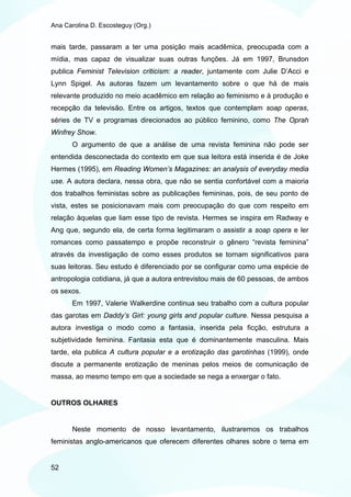 Ana Carolina D. Escosteguy (Org.)


mais tarde, passaram a ter uma posição mais acadêmica, preocupada com a
mídia, mas capaz de visualizar suas outras funções. Já em 1997, Brunsdon
publica Feminist Television criticism: a reader, juntamente com Julie D’Acci e
Lynn Spigel. As autoras fazem um levantamento sobre o que há de mais
relevante produzido no meio acadêmico em relação ao feminismo e à produção e
recepção da televisão. Entre os artigos, textos que contemplam soap operas,
séries de TV e programas direcionados ao público feminino, como The Oprah
Winfrey Show.
       O argumento de que a análise de uma revista feminina não pode ser
entendida desconectada do contexto em que sua leitora está inserida é de Joke
Hermes (1995), em Reading Women’s Magazines: an analysis of everyday media
use. A autora declara, nessa obra, que não se sentia confortável com a maioria
dos trabalhos feministas sobre as publicações femininas, pois, de seu ponto de
vista, estes se posicionavam mais com preocupação do que com respeito em
relação àquelas que liam esse tipo de revista. Hermes se inspira em Radway e
Ang que, segundo ela, de certa forma legitimaram o assistir a soap opera e ler
romances como passatempo e propõe reconstruir o gênero “revista feminina”
através da investigação de como esses produtos se tornam significativos para
suas leitoras. Seu estudo é diferenciado por se configurar como uma espécie de
antropologia cotidiana, já que a autora entrevistou mais de 60 pessoas, de ambos
os sexos.
       Em 1997, Valerie Walkerdine continua seu trabalho com a cultura popular
das garotas em Daddy’s Girl: young girls and popular culture. Nessa pesquisa a
autora investiga o modo como a fantasia, inserida pela ficção, estrutura a
subjetividade feminina. Fantasia esta que é dominantemente masculina. Mais
tarde, ela publica A cultura popular e a erotização das garotinhas (1999), onde
discute a permanente erotização de meninas pelos meios de comunicação de
massa, ao mesmo tempo em que a sociedade se nega a enxergar o fato.


OUTROS OLHARES


       Neste momento de nosso levantamento, ilustraremos os trabalhos
feministas anglo-americanos que oferecem diferentes olhares sobre o tema em


52
 