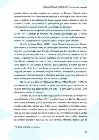 COMUNICAÇÃO E GÊNERO:A aventura da pesquisa


questão. Como naqueles inseridos na tradição dos Estudos Culturais, estes
também anunciam uma variedade de temáticas e abordagens. Não descartamos
aqui, entretanto, a possibilidade de alguns autores citados dialogarem com os
Estudos Culturais, mas partimos do princípio de que estes mantêm uma visão
mais compartimentada do circuito da comunicação ou da cultura.
          Na década de 70, a primeira obra que destacamos é de Judith Hole e Ellen
Levine (1971), Rebirth of feminism. As autoras argumentam que a mulher
representada na mídia é mãe e dona-de-casa para o homem, se faz bonita para o
homem e é um objeto sexual usado para vender produtos para o homem.
          O texto de Laura Mulvey (1975), Visual Pleasure and Narrative Cinema,
que observa a assimetria entre as personagens femininas e masculinas, ainda
hoje serve de inspiração para diversas pesquisas que têm como base o cinema.
A autora propõe responder como o cinema mobiliza nossos desejos e nos dá
prazer, enquanto faz uma análise psicológica da opressão da mulher na tela.
Para Mulvey, o homem é o dono do olhar e, nesta posição, gosta de ver a mulher
como objeto de sua fantasia. Entretanto, pela psicanálise, a mulher significa a
ausência do pênis, logo, sua figura representa uma ameaça, exacerba uma
angústia, um medo. Ao fetichizar a imagem feminina, o cinema está, na verdade,
perpetuando inconscientemente a sociedade patriarcal como uma estrutura, já
que a mulher, por sua castração, não dá sentido, o carrega.
          No mesmo ano, Women’s Magazines: Mirrors of Male Society 39 (1975), de
Iris Wassenaar, aborda a questão da gratificação de um grupo de leitoras de
revistas femininas que desenvolvem com esta – e com quem a produz - uma
diferenciada relação de amizade.
          A defesa do prazer de assistir a soap operas foi defendida por Terry Lovell,
Jean McCrindle e Richard Dyer (1977) em Soap Opera and Women. No mesmo
ano, Elaine Showalter (1977) se dedica aos romances da literatura em seu
trabalho A Literature of their own: British woman novelists from Brontë to Lessing.
Nesse ensaio, Showalter estuda as novelistas inglesas e argumenta que tanto
elas, quanto seus leitores se entendem através de um modelo subcultural, unidos
por valores, experiências e comportamentos. Como Modleski (1979), Showalter
dá também atenção à figura da vilã nas narrativas literárias, dizendo que as


39
     O texto original é em alemão.

                                                                                   53
 