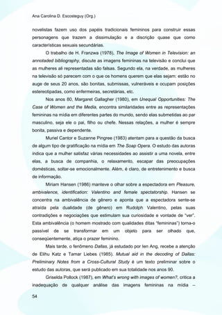 Ana Carolina D. Escosteguy (Org.)


novelistas fazem uso dos papéis tradicionais femininos para construir essas
personagens que trazem a dissimulação e a discrição quase que como
características sexuais secundárias.
       O trabalho de H. Franzwa (1978), The Image of Women in Television: an
annotaded bibliography, discute as imagens femininas na televisão e conclui que
as mulheres ali representadas são falsas. Segundo ela, na verdade, as mulheres
na televisão só parecem com o que os homens querem que elas sejam: estão no
auge de seus 20 anos, são bonitas, submissas, vulneráveis e ocupam posições
estereotipadas, como enfermeiras, secretárias, etc.
       Nos anos 80, Margaret Gallagher (1980), em Unequal Opportunities: The
Case of Women and the Media, encontra similaridades entre as representações
femininas na mídia em diferentes partes do mundo, sendo elas submetidas ao par
masculino, seja ele o pai, filho ou chefe. Nessas relações, a mulher é sempre
bonita, passiva e dependente.
       Muriel Cantor e Suzanne Pingree (1983) atentam para a questão da busca
de algum tipo de gratificação na mídia em The Soap Opera. O estudo das autoras
indica que a mulher satisfaz várias necessidades ao assistir a uma novela, entre
elas, a busca de companhia, o relaxamento, escapar das preocupações
domésticas, soltar-se emocionalmente. Além, é claro, de entretenimento e busca
de informação.
       Miriam Hansen (1986) manteve o olhar sobre a espectadora em Pleasure,
ambivalence, identification: Valentino and female spectatorship. Hansen se
concentra na ambivalência de gênero e aponta que a espectadora sente-se
atraída pela dualidade (de gênero) em Rudolph Valentino, pelas suas
contradições e negociações que estimulam sua curiosidade e vontade de “ver”.
Esta ambivalência (o homem mostrado com qualidades ditas “femininas”) torna-o
passível   de    se   transformar   em   um   objeto   para   ser   olhado   que,
conseqüentemente, atiça o prazer feminino.
       Mais tarde, o fenômeno Dallas, já estudado por Ien Ang, recebe a atenção
de Elihu Katz e Tamar Liebes (1985). Mutual aid in the decoding of Dallas:
Preliminary Notes from a Cross-Cultural Study é um texto preliminar sobre o
estudo das autoras, que será publicado em sua totalidade nos anos 90.
       Griselda Pollock (1987), em What’s wrong with images of women?, critica a
inadequação de qualquer análise das imagens femininas na mídia –

54
 