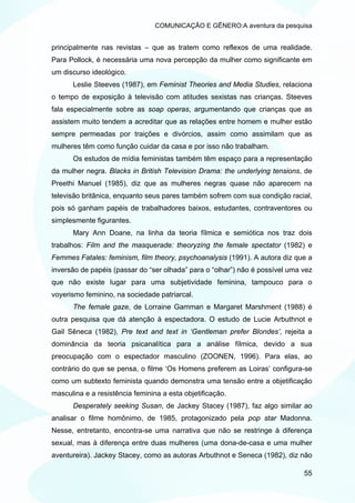 COMUNICAÇÃO E GÊNERO:A aventura da pesquisa


principalmente nas revistas – que as tratem como reflexos de uma realidade.
Para Pollock, é necessária uma nova percepção da mulher como significante em
um discurso ideológico.
      Leslie Steeves (1987), em Feminist Theories and Media Studies, relaciona
o tempo de exposição à televisão com atitudes sexistas nas crianças. Steeves
fala especialmente sobre as soap operas, argumentando que crianças que as
assistem muito tendem a acreditar que as relações entre homem e mulher estão
sempre permeadas por traições e divórcios, assim como assimilam que as
mulheres têm como função cuidar da casa e por isso não trabalham.
      Os estudos de mídia feministas também têm espaço para a representação
da mulher negra. Blacks in British Television Drama: the underlying tensions, de
Preethi Manuel (1985), diz que as mulheres negras quase não aparecem na
televisão britânica, enquanto seus pares também sofrem com sua condição racial,
pois só ganham papéis de trabalhadores baixos, estudantes, contraventores ou
simplesmente figurantes.
      Mary Ann Doane, na linha da teoria fílmica e semiótica nos traz dois
trabalhos: Film and the masquerade: theoryzing the female spectator (1982) e
Femmes Fatales: feminism, film theory, psychoanalysis (1991). A autora diz que a
inversão de papéis (passar do “ser olhada” para o “olhar”) não é possível uma vez
que não existe lugar para uma subjetividade feminina, tampouco para o
voyerismo feminino, na sociedade patriarcal.
      The female gaze, de Lorraine Gamman e Margaret Marshment (1988) é
outra pesquisa que dá atenção à espectadora. O estudo de Lucie Arbuthnot e
Gail Sêneca (1982), Pre text and text in ‘Gentleman prefer Blondes’, rejeita a
dominância da teoria psicanalítica para a análise fílmica, devido a sua
preocupação com o espectador masculino (ZOONEN, 1996). Para elas, ao
contrário do que se pensa, o filme ‘Os Homens preferem as Loiras’ configura-se
como um subtexto feminista quando demonstra uma tensão entre a objetificação
masculina e a resistência feminina a esta objetificação.
      Desperately seeking Susan, de Jackey Stacey (1987), faz algo similar ao
analisar o filme homônimo, de 1985, protagonizado pela pop star Madonna.
Nesse, entretanto, encontra-se uma narrativa que não se restringe à diferença
sexual, mas à diferença entre duas mulheres (uma dona-de-casa e uma mulher
aventureira). Jackey Stacey, como as autoras Arbuthnot e Seneca (1982), diz não

                                                                              55
 